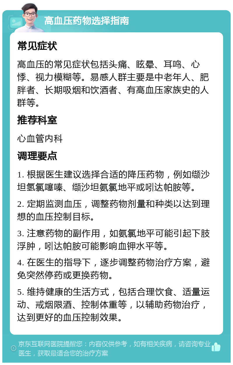 高血压药物选择指南 常见症状 高血压的常见症状包括头痛、眩晕、耳鸣、心悸、视力模糊等。易感人群主要是中老年人、肥胖者、长期吸烟和饮酒者、有高血压家族史的人群等。 推荐科室 心血管内科 调理要点 1. 根据医生建议选择合适的降压药物，例如缬沙坦氢氯噻嗪、缬沙坦氨氯地平或吲达帕胺等。 2. 定期监测血压，调整药物剂量和种类以达到理想的血压控制目标。 3. 注意药物的副作用，如氨氯地平可能引起下肢浮肿，吲达帕胺可能影响血钾水平等。 4. 在医生的指导下，逐步调整药物治疗方案，避免突然停药或更换药物。 5. 维持健康的生活方式，包括合理饮食、适量运动、戒烟限酒、控制体重等，以辅助药物治疗，达到更好的血压控制效果。