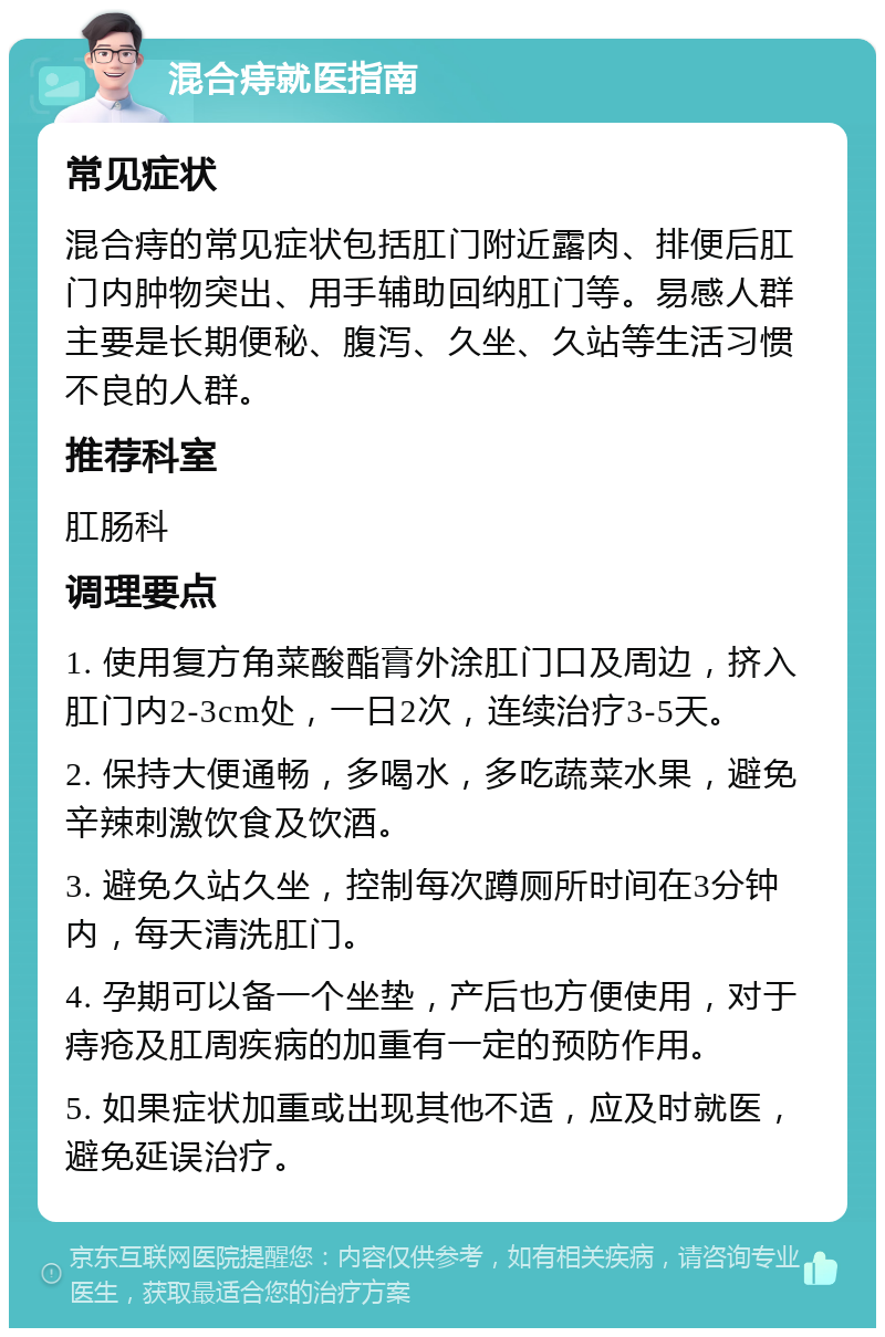 混合痔就医指南 常见症状 混合痔的常见症状包括肛门附近露肉、排便后肛门内肿物突出、用手辅助回纳肛门等。易感人群主要是长期便秘、腹泻、久坐、久站等生活习惯不良的人群。 推荐科室 肛肠科 调理要点 1. 使用复方角菜酸酯膏外涂肛门口及周边，挤入肛门内2-3cm处，一日2次，连续治疗3-5天。 2. 保持大便通畅，多喝水，多吃蔬菜水果，避免辛辣刺激饮食及饮酒。 3. 避免久站久坐，控制每次蹲厕所时间在3分钟内，每天清洗肛门。 4. 孕期可以备一个坐垫，产后也方便使用，对于痔疮及肛周疾病的加重有一定的预防作用。 5. 如果症状加重或出现其他不适，应及时就医，避免延误治疗。