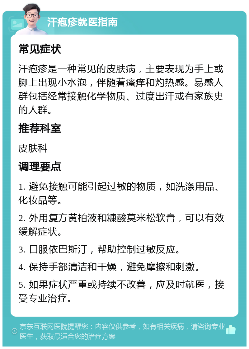 汗疱疹就医指南 常见症状 汗疱疹是一种常见的皮肤病，主要表现为手上或脚上出现小水泡，伴随着瘙痒和灼热感。易感人群包括经常接触化学物质、过度出汗或有家族史的人群。 推荐科室 皮肤科 调理要点 1. 避免接触可能引起过敏的物质，如洗涤用品、化妆品等。 2. 外用复方黄柏液和糠酸莫米松软膏，可以有效缓解症状。 3. 口服依巴斯汀，帮助控制过敏反应。 4. 保持手部清洁和干燥，避免摩擦和刺激。 5. 如果症状严重或持续不改善，应及时就医，接受专业治疗。