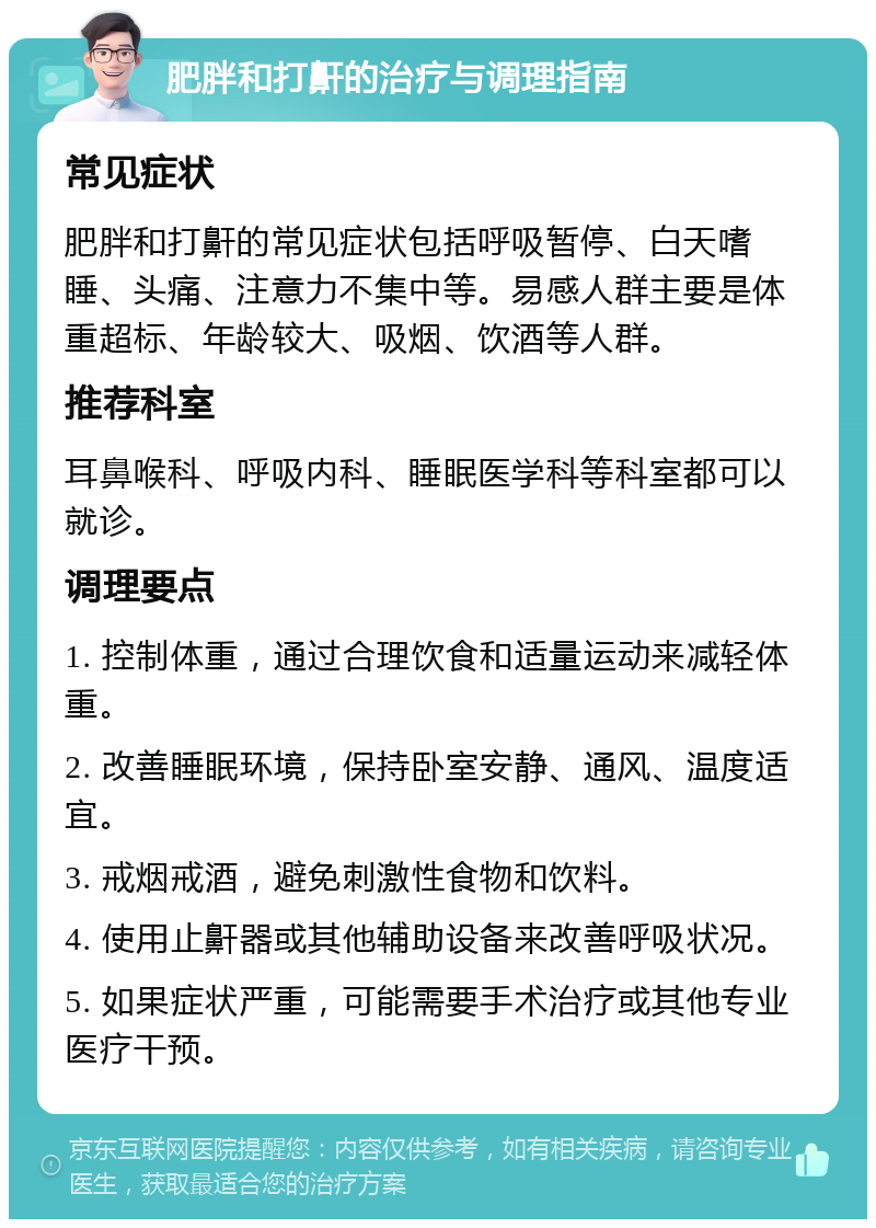 肥胖和打鼾的治疗与调理指南 常见症状 肥胖和打鼾的常见症状包括呼吸暂停、白天嗜睡、头痛、注意力不集中等。易感人群主要是体重超标、年龄较大、吸烟、饮酒等人群。 推荐科室 耳鼻喉科、呼吸内科、睡眠医学科等科室都可以就诊。 调理要点 1. 控制体重，通过合理饮食和适量运动来减轻体重。 2. 改善睡眠环境，保持卧室安静、通风、温度适宜。 3. 戒烟戒酒，避免刺激性食物和饮料。 4. 使用止鼾器或其他辅助设备来改善呼吸状况。 5. 如果症状严重，可能需要手术治疗或其他专业医疗干预。