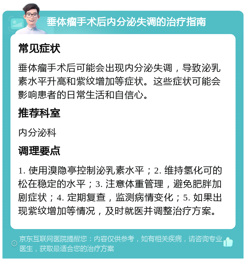 垂体瘤手术后内分泌失调的治疗指南 常见症状 垂体瘤手术后可能会出现内分泌失调，导致泌乳素水平升高和紫纹增加等症状。这些症状可能会影响患者的日常生活和自信心。 推荐科室 内分泌科 调理要点 1. 使用溴隐亭控制泌乳素水平；2. 维持氢化可的松在稳定的水平；3. 注意体重管理，避免肥胖加剧症状；4. 定期复查，监测病情变化；5. 如果出现紫纹增加等情况，及时就医并调整治疗方案。