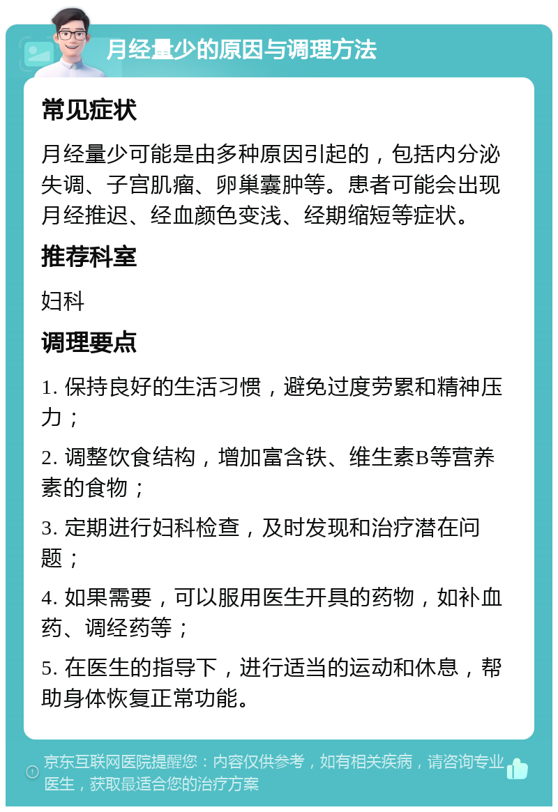 月经量少的原因与调理方法 常见症状 月经量少可能是由多种原因引起的，包括内分泌失调、子宫肌瘤、卵巢囊肿等。患者可能会出现月经推迟、经血颜色变浅、经期缩短等症状。 推荐科室 妇科 调理要点 1. 保持良好的生活习惯，避免过度劳累和精神压力； 2. 调整饮食结构，增加富含铁、维生素B等营养素的食物； 3. 定期进行妇科检查，及时发现和治疗潜在问题； 4. 如果需要，可以服用医生开具的药物，如补血药、调经药等； 5. 在医生的指导下，进行适当的运动和休息，帮助身体恢复正常功能。