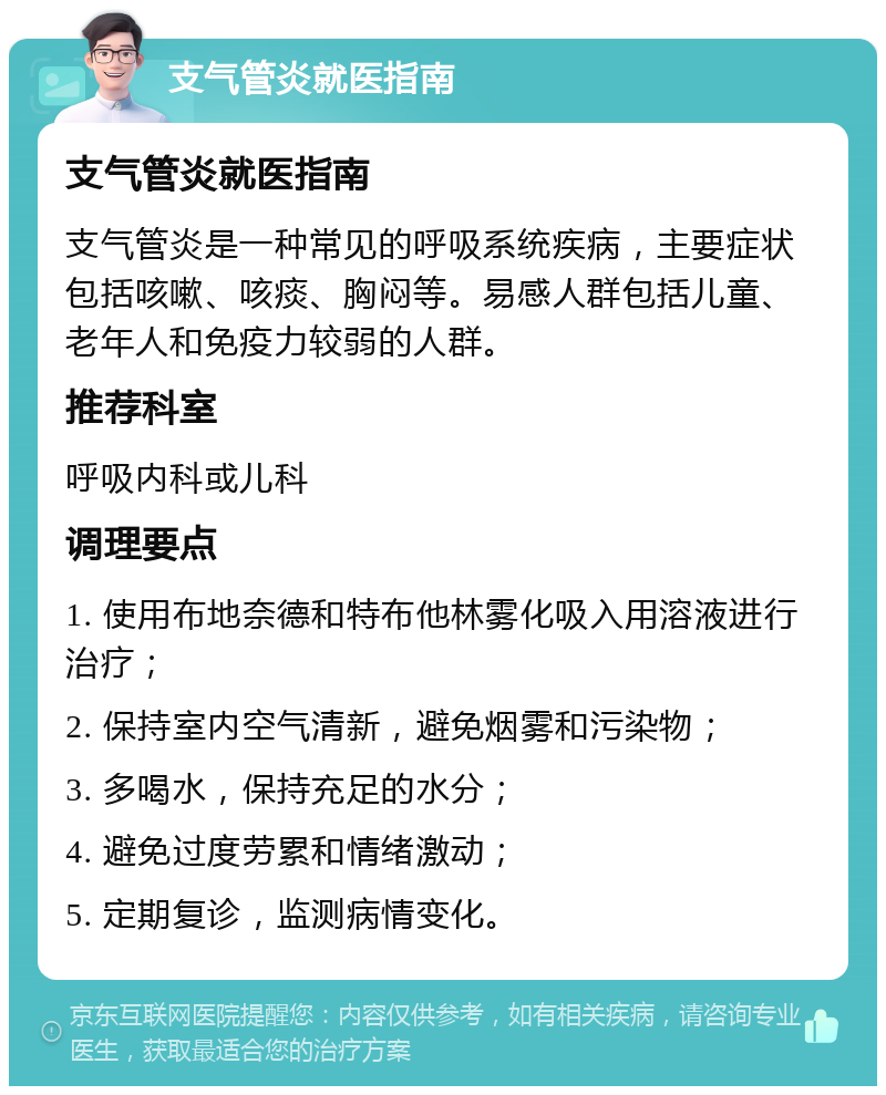 支气管炎就医指南 支气管炎就医指南 支气管炎是一种常见的呼吸系统疾病，主要症状包括咳嗽、咳痰、胸闷等。易感人群包括儿童、老年人和免疫力较弱的人群。 推荐科室 呼吸内科或儿科 调理要点 1. 使用布地奈德和特布他林雾化吸入用溶液进行治疗； 2. 保持室内空气清新，避免烟雾和污染物； 3. 多喝水，保持充足的水分； 4. 避免过度劳累和情绪激动； 5. 定期复诊，监测病情变化。