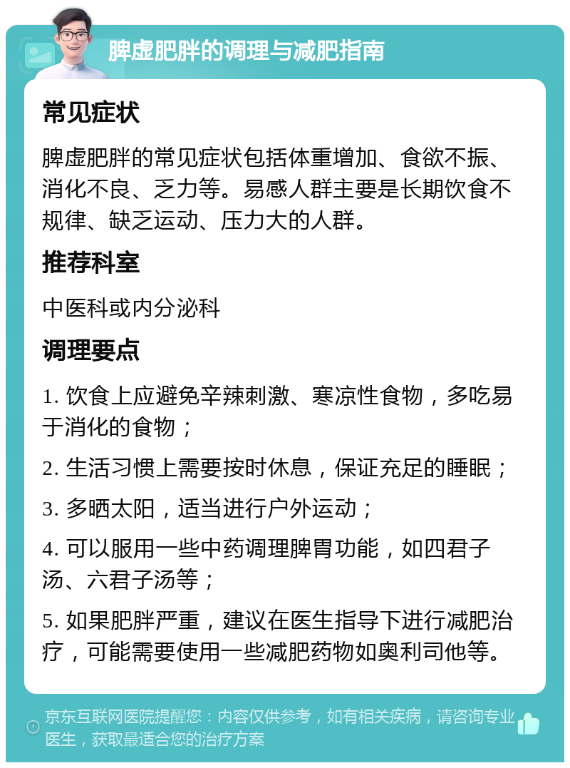 脾虚肥胖的调理与减肥指南 常见症状 脾虚肥胖的常见症状包括体重增加、食欲不振、消化不良、乏力等。易感人群主要是长期饮食不规律、缺乏运动、压力大的人群。 推荐科室 中医科或内分泌科 调理要点 1. 饮食上应避免辛辣刺激、寒凉性食物，多吃易于消化的食物； 2. 生活习惯上需要按时休息，保证充足的睡眠； 3. 多晒太阳，适当进行户外运动； 4. 可以服用一些中药调理脾胃功能，如四君子汤、六君子汤等； 5. 如果肥胖严重，建议在医生指导下进行减肥治疗，可能需要使用一些减肥药物如奥利司他等。