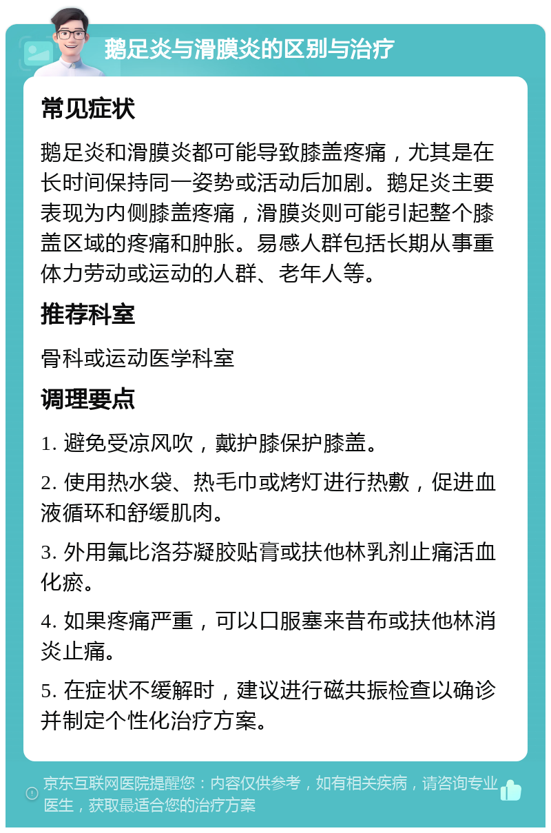 鹅足炎与滑膜炎的区别与治疗 常见症状 鹅足炎和滑膜炎都可能导致膝盖疼痛，尤其是在长时间保持同一姿势或活动后加剧。鹅足炎主要表现为内侧膝盖疼痛，滑膜炎则可能引起整个膝盖区域的疼痛和肿胀。易感人群包括长期从事重体力劳动或运动的人群、老年人等。 推荐科室 骨科或运动医学科室 调理要点 1. 避免受凉风吹，戴护膝保护膝盖。 2. 使用热水袋、热毛巾或烤灯进行热敷，促进血液循环和舒缓肌肉。 3. 外用氟比洛芬凝胶贴膏或扶他林乳剂止痛活血化瘀。 4. 如果疼痛严重，可以口服塞来昔布或扶他林消炎止痛。 5. 在症状不缓解时，建议进行磁共振检查以确诊并制定个性化治疗方案。