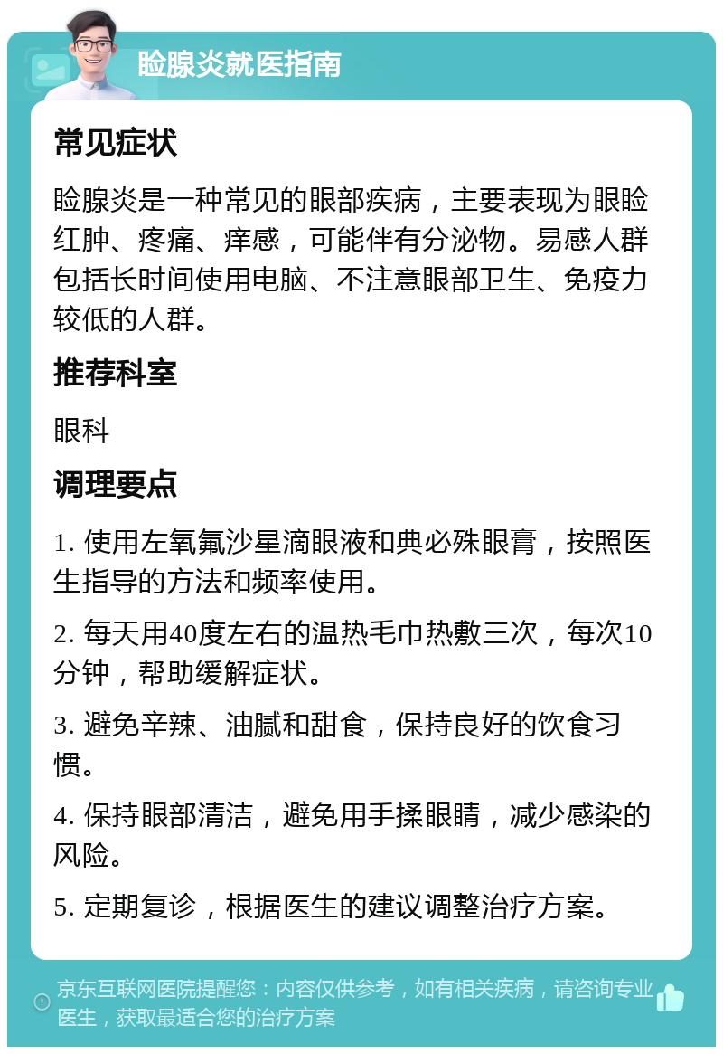 睑腺炎就医指南 常见症状 睑腺炎是一种常见的眼部疾病，主要表现为眼睑红肿、疼痛、痒感，可能伴有分泌物。易感人群包括长时间使用电脑、不注意眼部卫生、免疫力较低的人群。 推荐科室 眼科 调理要点 1. 使用左氧氟沙星滴眼液和典必殊眼膏，按照医生指导的方法和频率使用。 2. 每天用40度左右的温热毛巾热敷三次，每次10分钟，帮助缓解症状。 3. 避免辛辣、油腻和甜食，保持良好的饮食习惯。 4. 保持眼部清洁，避免用手揉眼睛，减少感染的风险。 5. 定期复诊，根据医生的建议调整治疗方案。