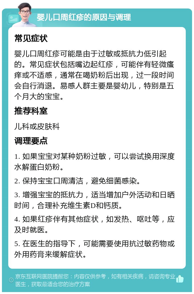 婴儿口周红疹的原因与调理 常见症状 婴儿口周红疹可能是由于过敏或抵抗力低引起的。常见症状包括嘴边起红疹，可能伴有轻微瘙痒或不适感，通常在喝奶粉后出现，过一段时间会自行消退。易感人群主要是婴幼儿，特别是五个月大的宝宝。 推荐科室 儿科或皮肤科 调理要点 1. 如果宝宝对某种奶粉过敏，可以尝试换用深度水解蛋白奶粉。 2. 保持宝宝口周清洁，避免细菌感染。 3. 增强宝宝的抵抗力，适当增加户外活动和日晒时间，合理补充维生素D和钙质。 4. 如果红疹伴有其他症状，如发热、呕吐等，应及时就医。 5. 在医生的指导下，可能需要使用抗过敏药物或外用药膏来缓解症状。