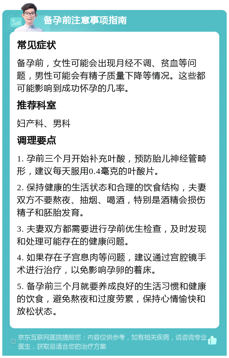 备孕前注意事项指南 常见症状 备孕前，女性可能会出现月经不调、贫血等问题，男性可能会有精子质量下降等情况。这些都可能影响到成功怀孕的几率。 推荐科室 妇产科、男科 调理要点 1. 孕前三个月开始补充叶酸，预防胎儿神经管畸形，建议每天服用0.4毫克的叶酸片。 2. 保持健康的生活状态和合理的饮食结构，夫妻双方不要熬夜、抽烟、喝酒，特别是酒精会损伤精子和胚胎发育。 3. 夫妻双方都需要进行孕前优生检查，及时发现和处理可能存在的健康问题。 4. 如果存在子宫息肉等问题，建议通过宫腔镜手术进行治疗，以免影响孕卵的着床。 5. 备孕前三个月就要养成良好的生活习惯和健康的饮食，避免熬夜和过度劳累，保持心情愉快和放松状态。