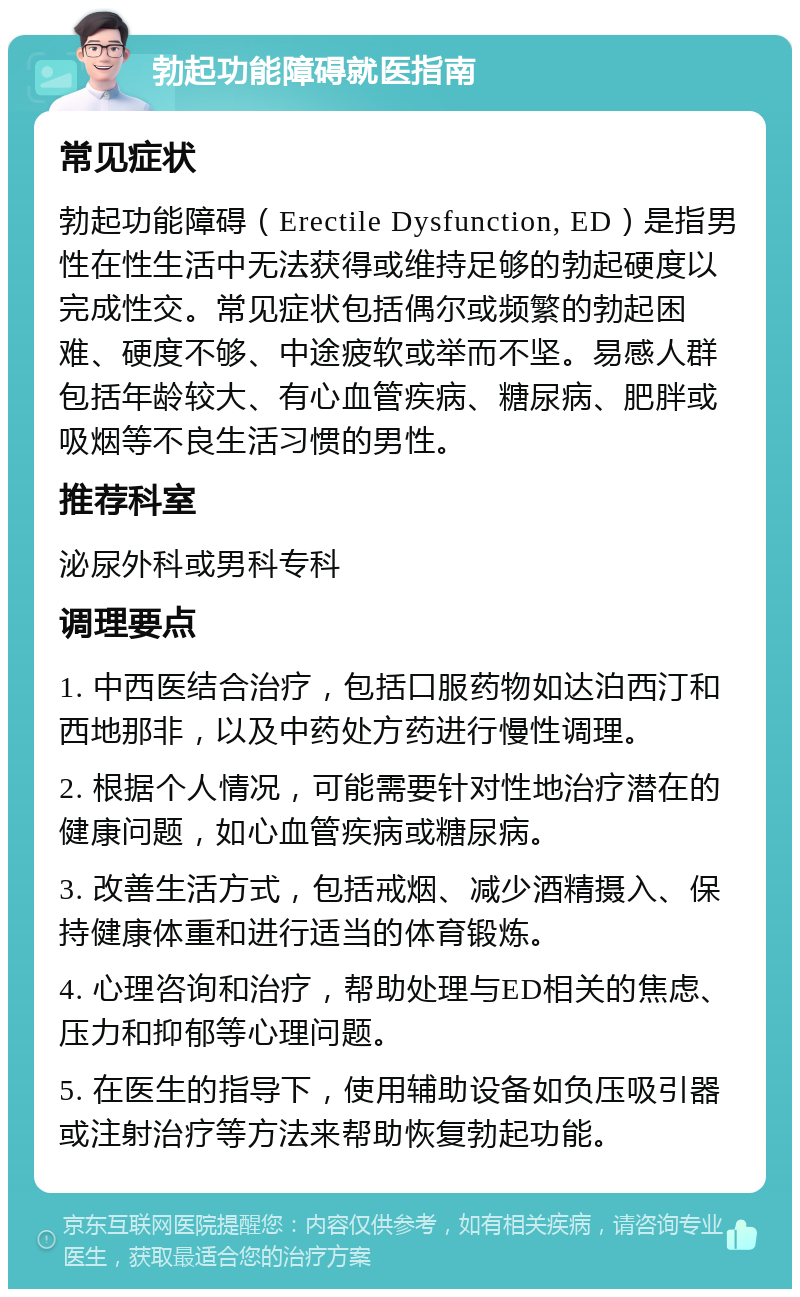 勃起功能障碍就医指南 常见症状 勃起功能障碍（Erectile Dysfunction, ED）是指男性在性生活中无法获得或维持足够的勃起硬度以完成性交。常见症状包括偶尔或频繁的勃起困难、硬度不够、中途疲软或举而不坚。易感人群包括年龄较大、有心血管疾病、糖尿病、肥胖或吸烟等不良生活习惯的男性。 推荐科室 泌尿外科或男科专科 调理要点 1. 中西医结合治疗，包括口服药物如达泊西汀和西地那非，以及中药处方药进行慢性调理。 2. 根据个人情况，可能需要针对性地治疗潜在的健康问题，如心血管疾病或糖尿病。 3. 改善生活方式，包括戒烟、减少酒精摄入、保持健康体重和进行适当的体育锻炼。 4. 心理咨询和治疗，帮助处理与ED相关的焦虑、压力和抑郁等心理问题。 5. 在医生的指导下，使用辅助设备如负压吸引器或注射治疗等方法来帮助恢复勃起功能。