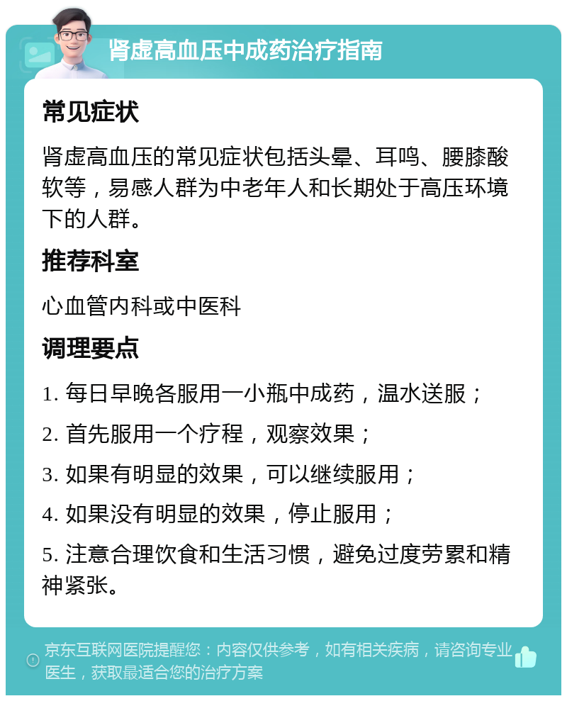 肾虚高血压中成药治疗指南 常见症状 肾虚高血压的常见症状包括头晕、耳鸣、腰膝酸软等，易感人群为中老年人和长期处于高压环境下的人群。 推荐科室 心血管内科或中医科 调理要点 1. 每日早晚各服用一小瓶中成药，温水送服； 2. 首先服用一个疗程，观察效果； 3. 如果有明显的效果，可以继续服用； 4. 如果没有明显的效果，停止服用； 5. 注意合理饮食和生活习惯，避免过度劳累和精神紧张。