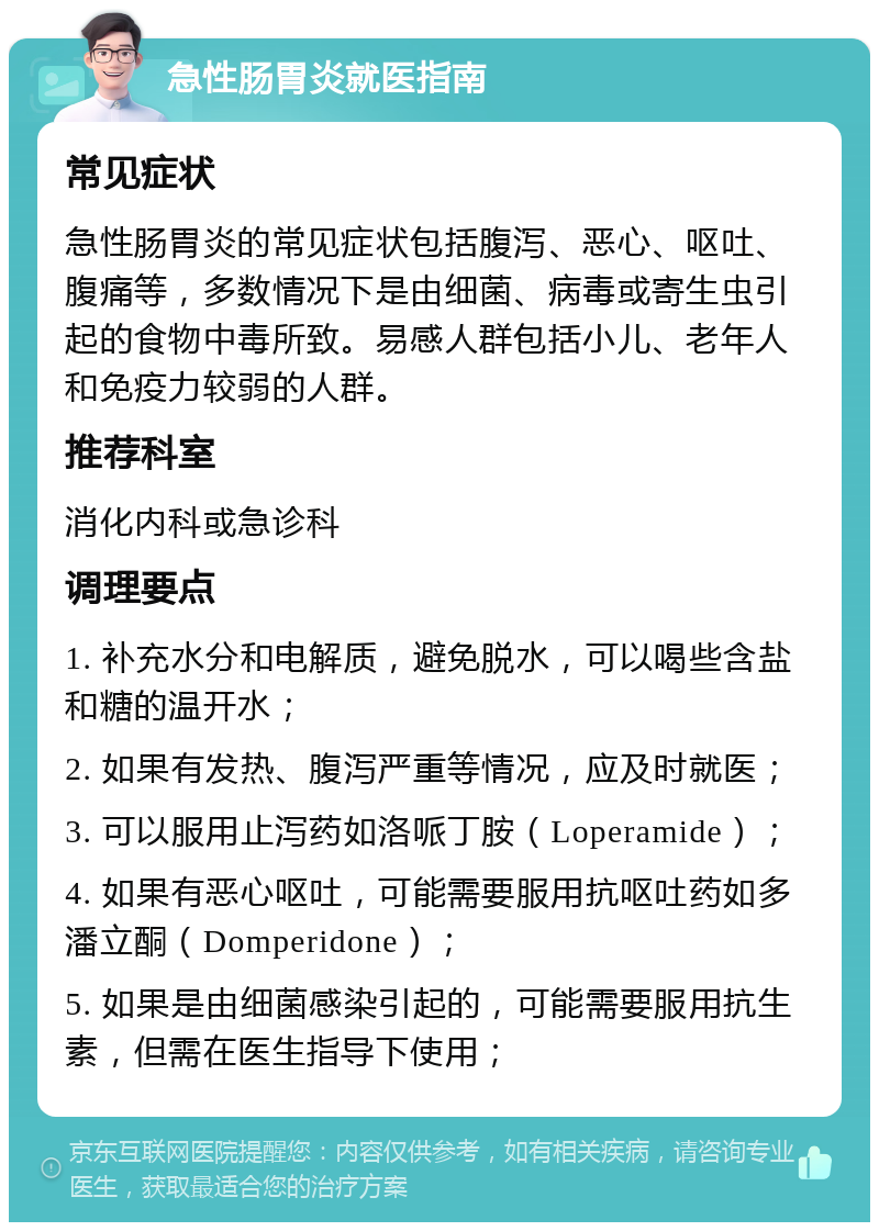 急性肠胃炎就医指南 常见症状 急性肠胃炎的常见症状包括腹泻、恶心、呕吐、腹痛等，多数情况下是由细菌、病毒或寄生虫引起的食物中毒所致。易感人群包括小儿、老年人和免疫力较弱的人群。 推荐科室 消化内科或急诊科 调理要点 1. 补充水分和电解质，避免脱水，可以喝些含盐和糖的温开水； 2. 如果有发热、腹泻严重等情况，应及时就医； 3. 可以服用止泻药如洛哌丁胺（Loperamide）； 4. 如果有恶心呕吐，可能需要服用抗呕吐药如多潘立酮（Domperidone）； 5. 如果是由细菌感染引起的，可能需要服用抗生素，但需在医生指导下使用；