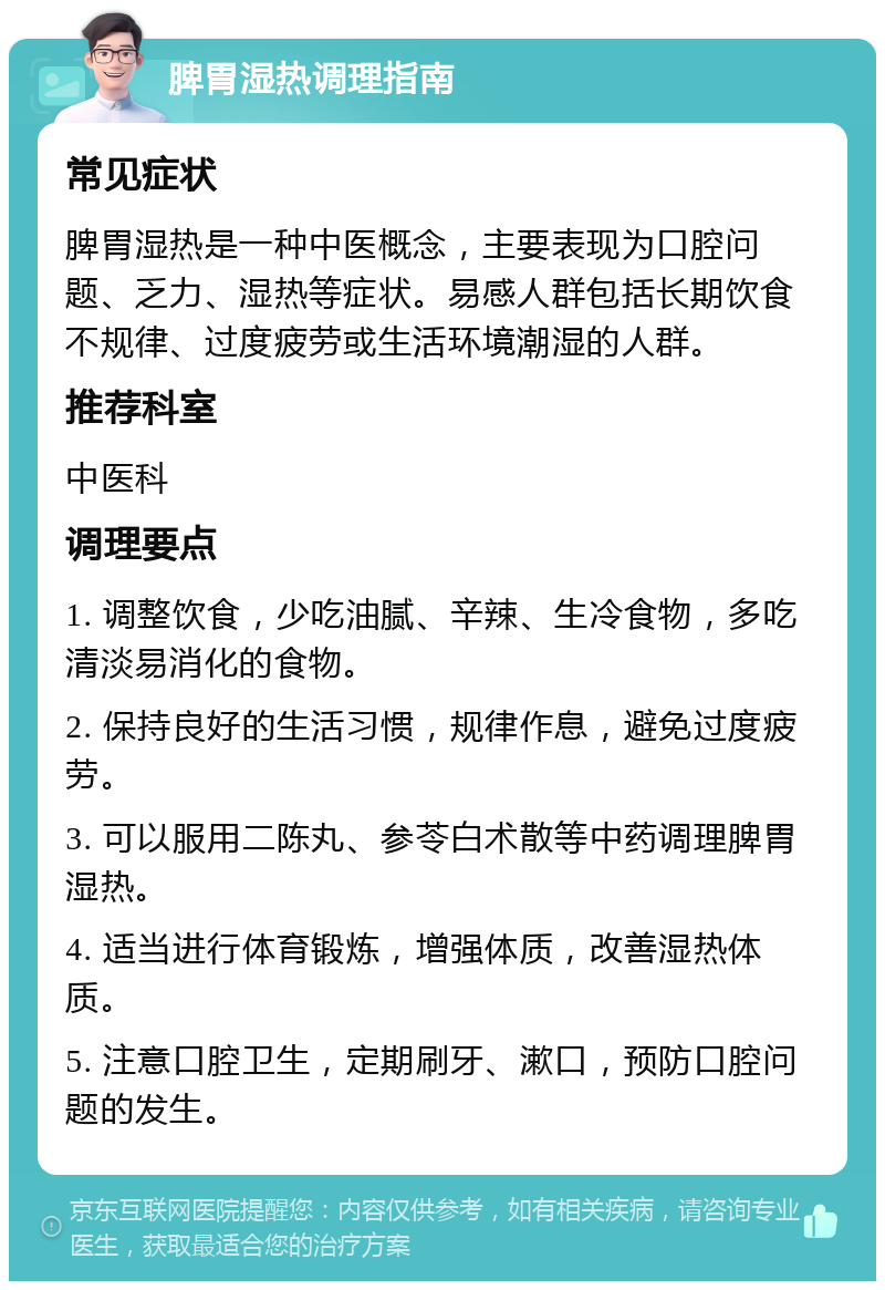 脾胃湿热调理指南 常见症状 脾胃湿热是一种中医概念，主要表现为口腔问题、乏力、湿热等症状。易感人群包括长期饮食不规律、过度疲劳或生活环境潮湿的人群。 推荐科室 中医科 调理要点 1. 调整饮食，少吃油腻、辛辣、生冷食物，多吃清淡易消化的食物。 2. 保持良好的生活习惯，规律作息，避免过度疲劳。 3. 可以服用二陈丸、参苓白术散等中药调理脾胃湿热。 4. 适当进行体育锻炼，增强体质，改善湿热体质。 5. 注意口腔卫生，定期刷牙、漱口，预防口腔问题的发生。