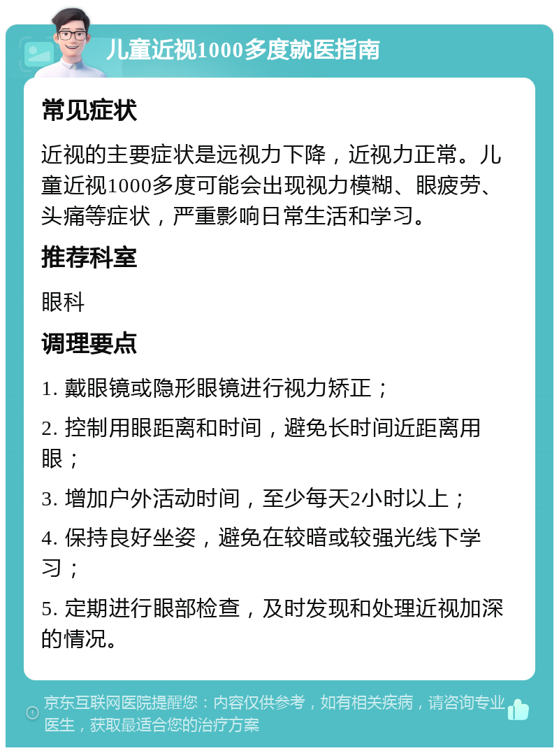 儿童近视1000多度就医指南 常见症状 近视的主要症状是远视力下降，近视力正常。儿童近视1000多度可能会出现视力模糊、眼疲劳、头痛等症状，严重影响日常生活和学习。 推荐科室 眼科 调理要点 1. 戴眼镜或隐形眼镜进行视力矫正； 2. 控制用眼距离和时间，避免长时间近距离用眼； 3. 增加户外活动时间，至少每天2小时以上； 4. 保持良好坐姿，避免在较暗或较强光线下学习； 5. 定期进行眼部检查，及时发现和处理近视加深的情况。