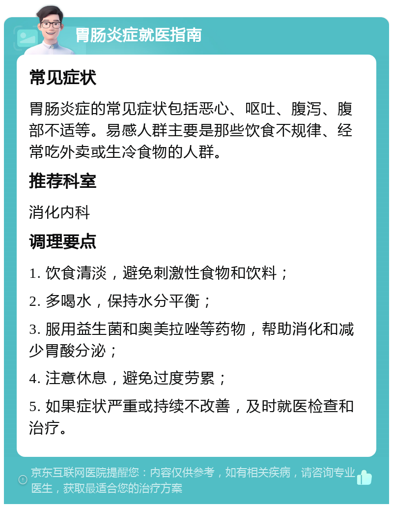 胃肠炎症就医指南 常见症状 胃肠炎症的常见症状包括恶心、呕吐、腹泻、腹部不适等。易感人群主要是那些饮食不规律、经常吃外卖或生冷食物的人群。 推荐科室 消化内科 调理要点 1. 饮食清淡，避免刺激性食物和饮料； 2. 多喝水，保持水分平衡； 3. 服用益生菌和奥美拉唑等药物，帮助消化和减少胃酸分泌； 4. 注意休息，避免过度劳累； 5. 如果症状严重或持续不改善，及时就医检查和治疗。