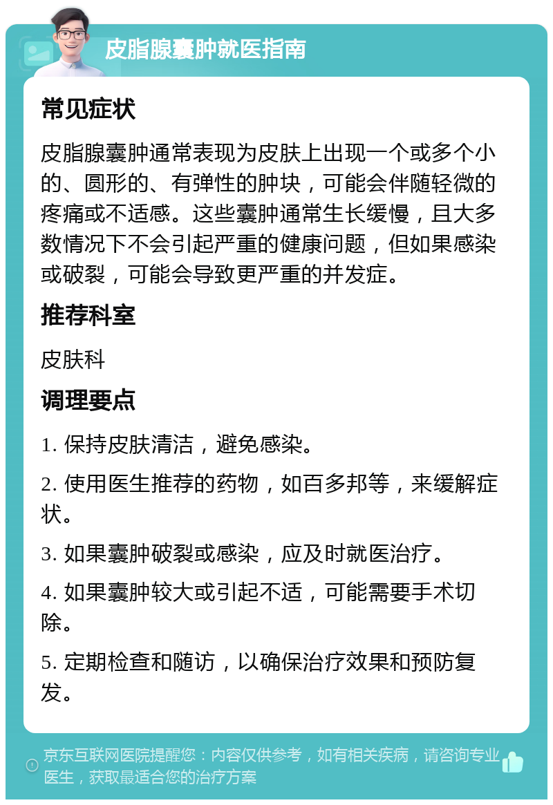 皮脂腺囊肿就医指南 常见症状 皮脂腺囊肿通常表现为皮肤上出现一个或多个小的、圆形的、有弹性的肿块，可能会伴随轻微的疼痛或不适感。这些囊肿通常生长缓慢，且大多数情况下不会引起严重的健康问题，但如果感染或破裂，可能会导致更严重的并发症。 推荐科室 皮肤科 调理要点 1. 保持皮肤清洁，避免感染。 2. 使用医生推荐的药物，如百多邦等，来缓解症状。 3. 如果囊肿破裂或感染，应及时就医治疗。 4. 如果囊肿较大或引起不适，可能需要手术切除。 5. 定期检查和随访，以确保治疗效果和预防复发。