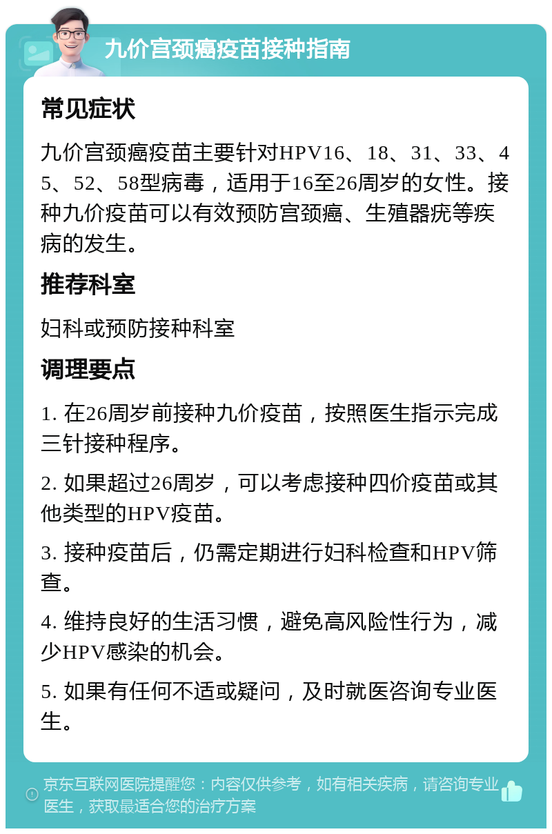 九价宫颈癌疫苗接种指南 常见症状 九价宫颈癌疫苗主要针对HPV16、18、31、33、45、52、58型病毒，适用于16至26周岁的女性。接种九价疫苗可以有效预防宫颈癌、生殖器疣等疾病的发生。 推荐科室 妇科或预防接种科室 调理要点 1. 在26周岁前接种九价疫苗，按照医生指示完成三针接种程序。 2. 如果超过26周岁，可以考虑接种四价疫苗或其他类型的HPV疫苗。 3. 接种疫苗后，仍需定期进行妇科检查和HPV筛查。 4. 维持良好的生活习惯，避免高风险性行为，减少HPV感染的机会。 5. 如果有任何不适或疑问，及时就医咨询专业医生。