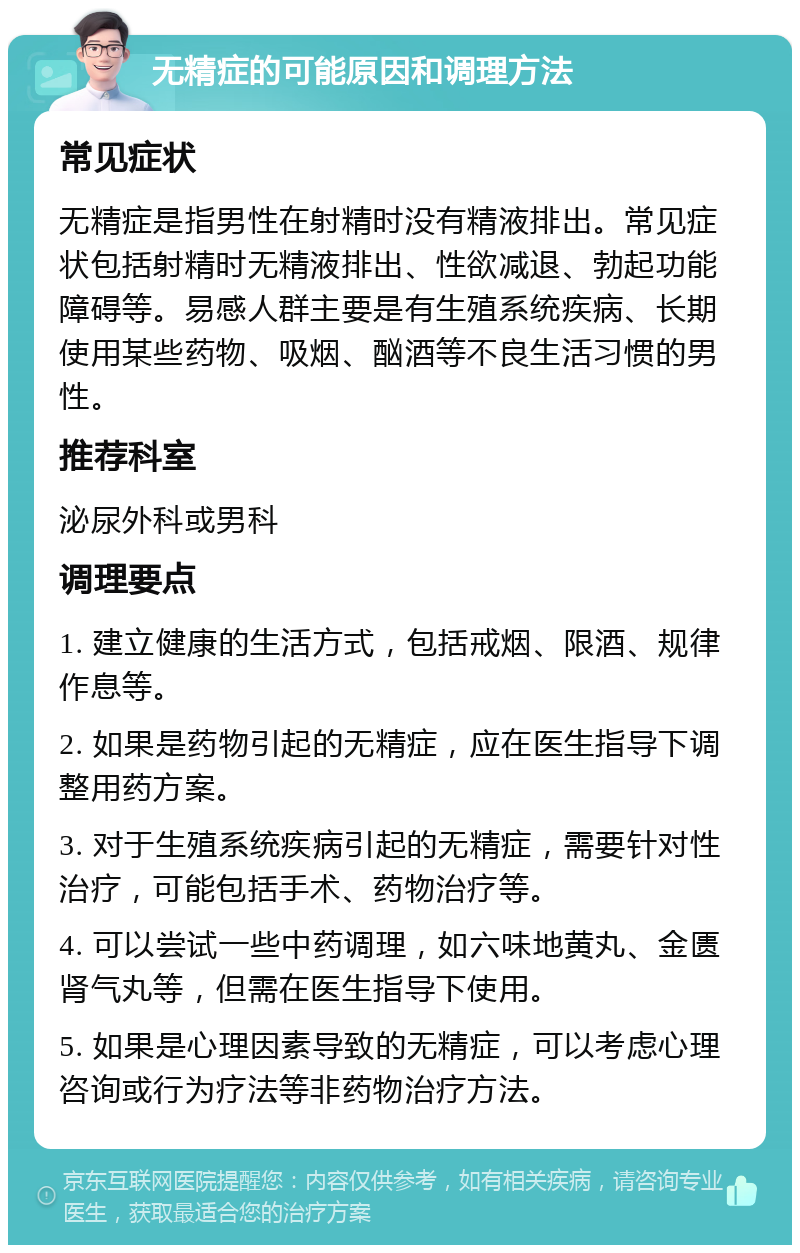 无精症的可能原因和调理方法 常见症状 无精症是指男性在射精时没有精液排出。常见症状包括射精时无精液排出、性欲减退、勃起功能障碍等。易感人群主要是有生殖系统疾病、长期使用某些药物、吸烟、酗酒等不良生活习惯的男性。 推荐科室 泌尿外科或男科 调理要点 1. 建立健康的生活方式，包括戒烟、限酒、规律作息等。 2. 如果是药物引起的无精症，应在医生指导下调整用药方案。 3. 对于生殖系统疾病引起的无精症，需要针对性治疗，可能包括手术、药物治疗等。 4. 可以尝试一些中药调理，如六味地黄丸、金匮肾气丸等，但需在医生指导下使用。 5. 如果是心理因素导致的无精症，可以考虑心理咨询或行为疗法等非药物治疗方法。