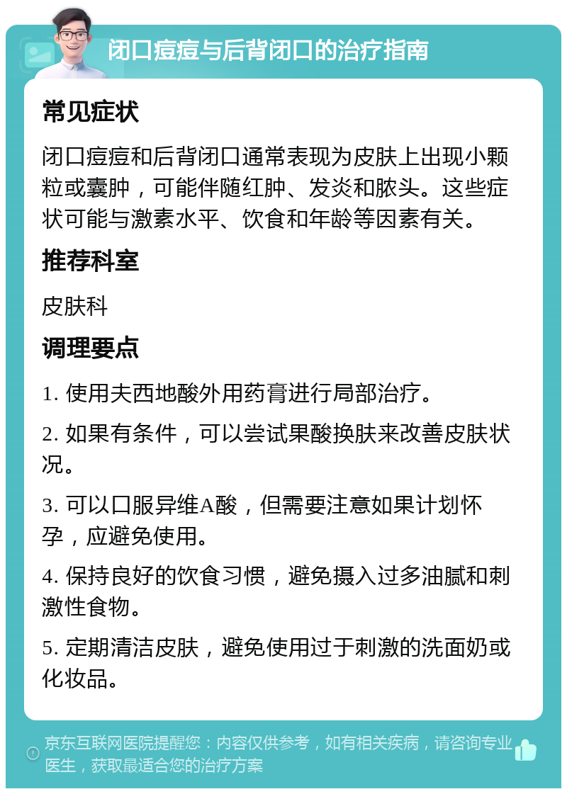 闭口痘痘与后背闭口的治疗指南 常见症状 闭口痘痘和后背闭口通常表现为皮肤上出现小颗粒或囊肿，可能伴随红肿、发炎和脓头。这些症状可能与激素水平、饮食和年龄等因素有关。 推荐科室 皮肤科 调理要点 1. 使用夫西地酸外用药膏进行局部治疗。 2. 如果有条件，可以尝试果酸换肤来改善皮肤状况。 3. 可以口服异维A酸，但需要注意如果计划怀孕，应避免使用。 4. 保持良好的饮食习惯，避免摄入过多油腻和刺激性食物。 5. 定期清洁皮肤，避免使用过于刺激的洗面奶或化妆品。