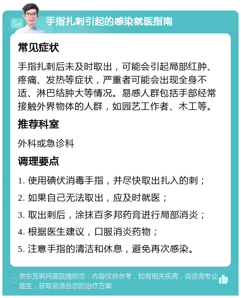 手指扎刺引起的感染就医指南 常见症状 手指扎刺后未及时取出，可能会引起局部红肿、疼痛、发热等症状，严重者可能会出现全身不适、淋巴结肿大等情况。易感人群包括手部经常接触外界物体的人群，如园艺工作者、木工等。 推荐科室 外科或急诊科 调理要点 1. 使用碘伏消毒手指，并尽快取出扎入的刺； 2. 如果自己无法取出，应及时就医； 3. 取出刺后，涂抹百多邦药膏进行局部消炎； 4. 根据医生建议，口服消炎药物； 5. 注意手指的清洁和休息，避免再次感染。