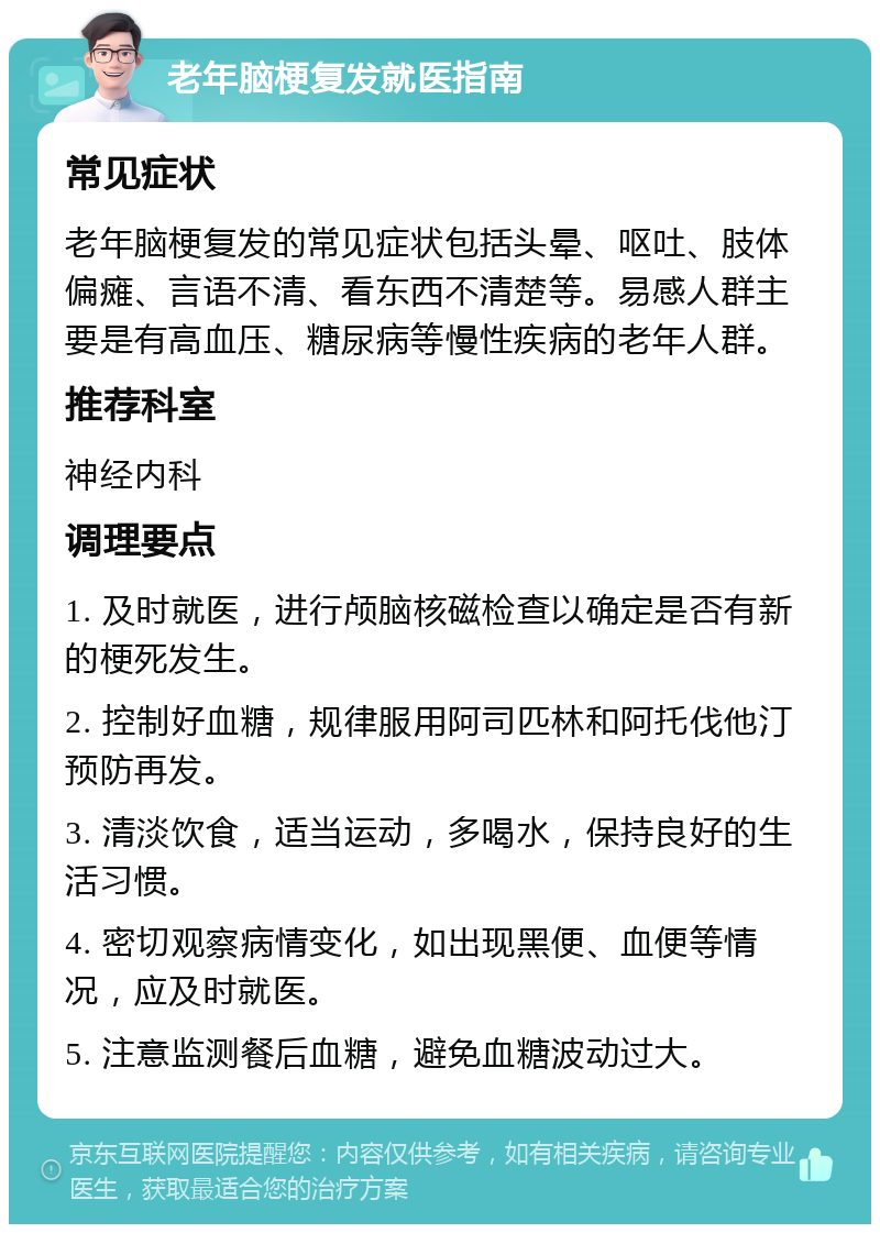 老年脑梗复发就医指南 常见症状 老年脑梗复发的常见症状包括头晕、呕吐、肢体偏瘫、言语不清、看东西不清楚等。易感人群主要是有高血压、糖尿病等慢性疾病的老年人群。 推荐科室 神经内科 调理要点 1. 及时就医，进行颅脑核磁检查以确定是否有新的梗死发生。 2. 控制好血糖，规律服用阿司匹林和阿托伐他汀预防再发。 3. 清淡饮食，适当运动，多喝水，保持良好的生活习惯。 4. 密切观察病情变化，如出现黑便、血便等情况，应及时就医。 5. 注意监测餐后血糖，避免血糖波动过大。