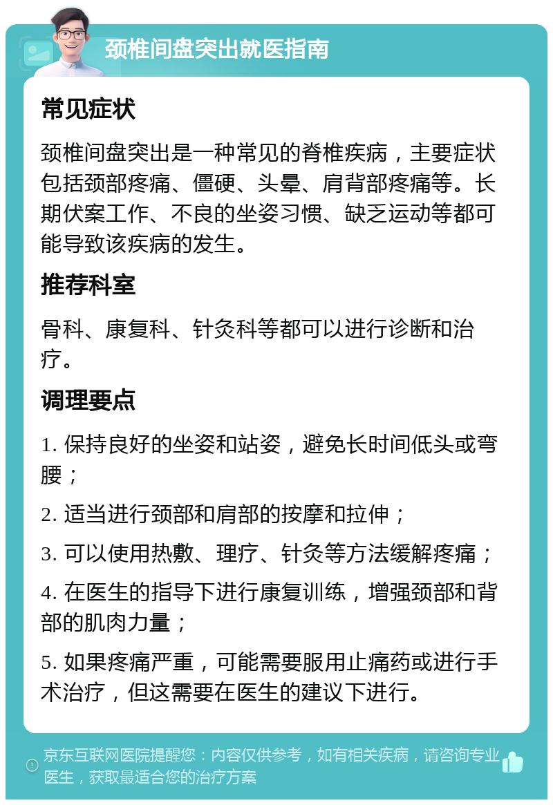 颈椎间盘突出就医指南 常见症状 颈椎间盘突出是一种常见的脊椎疾病，主要症状包括颈部疼痛、僵硬、头晕、肩背部疼痛等。长期伏案工作、不良的坐姿习惯、缺乏运动等都可能导致该疾病的发生。 推荐科室 骨科、康复科、针灸科等都可以进行诊断和治疗。 调理要点 1. 保持良好的坐姿和站姿，避免长时间低头或弯腰； 2. 适当进行颈部和肩部的按摩和拉伸； 3. 可以使用热敷、理疗、针灸等方法缓解疼痛； 4. 在医生的指导下进行康复训练，增强颈部和背部的肌肉力量； 5. 如果疼痛严重，可能需要服用止痛药或进行手术治疗，但这需要在医生的建议下进行。