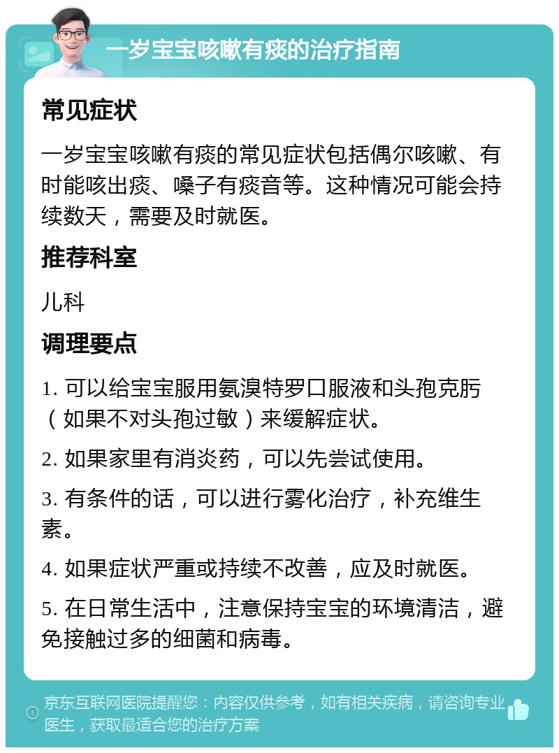 一岁宝宝咳嗽有痰的治疗指南 常见症状 一岁宝宝咳嗽有痰的常见症状包括偶尔咳嗽、有时能咳出痰、嗓子有痰音等。这种情况可能会持续数天，需要及时就医。 推荐科室 儿科 调理要点 1. 可以给宝宝服用氨溴特罗口服液和头孢克肟（如果不对头孢过敏）来缓解症状。 2. 如果家里有消炎药，可以先尝试使用。 3. 有条件的话，可以进行雾化治疗，补充维生素。 4. 如果症状严重或持续不改善，应及时就医。 5. 在日常生活中，注意保持宝宝的环境清洁，避免接触过多的细菌和病毒。