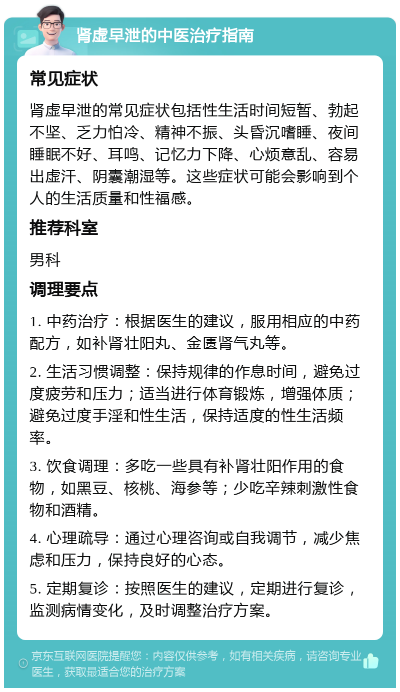 肾虚早泄的中医治疗指南 常见症状 肾虚早泄的常见症状包括性生活时间短暂、勃起不坚、乏力怕冷、精神不振、头昏沉嗜睡、夜间睡眠不好、耳鸣、记忆力下降、心烦意乱、容易出虚汗、阴囊潮湿等。这些症状可能会影响到个人的生活质量和性福感。 推荐科室 男科 调理要点 1. 中药治疗：根据医生的建议，服用相应的中药配方，如补肾壮阳丸、金匮肾气丸等。 2. 生活习惯调整：保持规律的作息时间，避免过度疲劳和压力；适当进行体育锻炼，增强体质；避免过度手淫和性生活，保持适度的性生活频率。 3. 饮食调理：多吃一些具有补肾壮阳作用的食物，如黑豆、核桃、海参等；少吃辛辣刺激性食物和酒精。 4. 心理疏导：通过心理咨询或自我调节，减少焦虑和压力，保持良好的心态。 5. 定期复诊：按照医生的建议，定期进行复诊，监测病情变化，及时调整治疗方案。