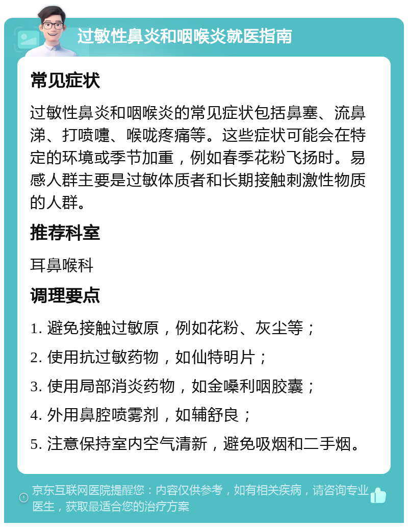 过敏性鼻炎和咽喉炎就医指南 常见症状 过敏性鼻炎和咽喉炎的常见症状包括鼻塞、流鼻涕、打喷嚏、喉咙疼痛等。这些症状可能会在特定的环境或季节加重，例如春季花粉飞扬时。易感人群主要是过敏体质者和长期接触刺激性物质的人群。 推荐科室 耳鼻喉科 调理要点 1. 避免接触过敏原，例如花粉、灰尘等； 2. 使用抗过敏药物，如仙特明片； 3. 使用局部消炎药物，如金嗓利咽胶囊； 4. 外用鼻腔喷雾剂，如辅舒良； 5. 注意保持室内空气清新，避免吸烟和二手烟。