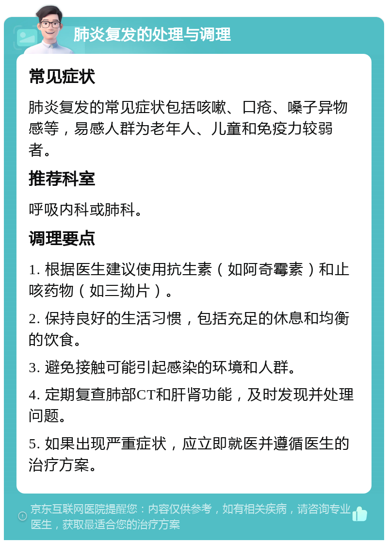 肺炎复发的处理与调理 常见症状 肺炎复发的常见症状包括咳嗽、口疮、嗓子异物感等，易感人群为老年人、儿童和免疫力较弱者。 推荐科室 呼吸内科或肺科。 调理要点 1. 根据医生建议使用抗生素（如阿奇霉素）和止咳药物（如三拗片）。 2. 保持良好的生活习惯，包括充足的休息和均衡的饮食。 3. 避免接触可能引起感染的环境和人群。 4. 定期复查肺部CT和肝肾功能，及时发现并处理问题。 5. 如果出现严重症状，应立即就医并遵循医生的治疗方案。