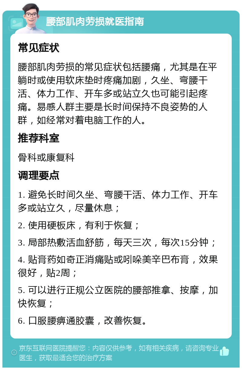 腰部肌肉劳损就医指南 常见症状 腰部肌肉劳损的常见症状包括腰痛，尤其是在平躺时或使用软床垫时疼痛加剧，久坐、弯腰干活、体力工作、开车多或站立久也可能引起疼痛。易感人群主要是长时间保持不良姿势的人群，如经常对着电脑工作的人。 推荐科室 骨科或康复科 调理要点 1. 避免长时间久坐、弯腰干活、体力工作、开车多或站立久，尽量休息； 2. 使用硬板床，有利于恢复； 3. 局部热敷活血舒筋，每天三次，每次15分钟； 4. 贴膏药如奇正消痛贴或吲哚美辛巴布膏，效果很好，贴2周； 5. 可以进行正规公立医院的腰部推拿、按摩，加快恢复； 6. 口服腰痹通胶囊，改善恢复。