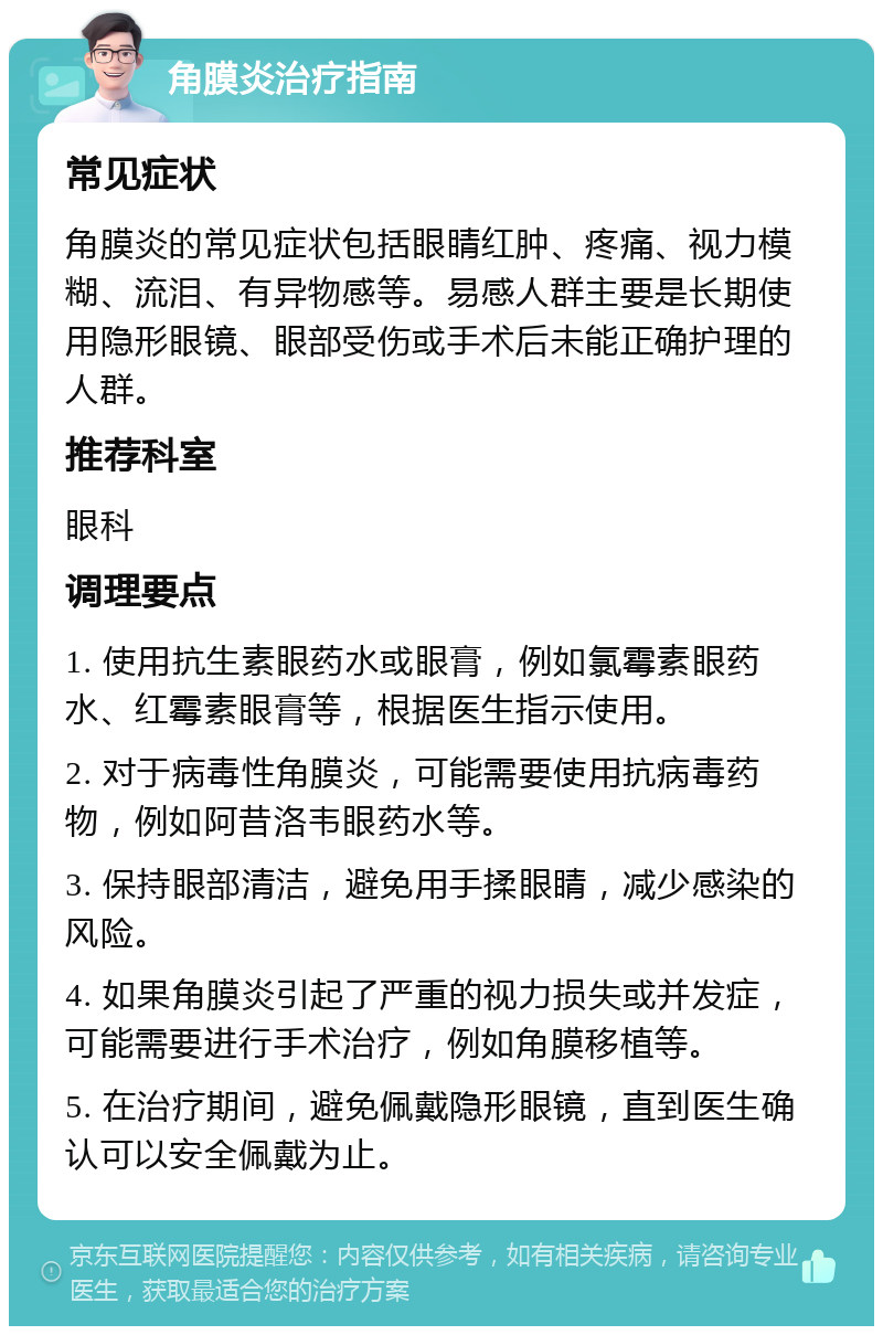 角膜炎治疗指南 常见症状 角膜炎的常见症状包括眼睛红肿、疼痛、视力模糊、流泪、有异物感等。易感人群主要是长期使用隐形眼镜、眼部受伤或手术后未能正确护理的人群。 推荐科室 眼科 调理要点 1. 使用抗生素眼药水或眼膏，例如氯霉素眼药水、红霉素眼膏等，根据医生指示使用。 2. 对于病毒性角膜炎，可能需要使用抗病毒药物，例如阿昔洛韦眼药水等。 3. 保持眼部清洁，避免用手揉眼睛，减少感染的风险。 4. 如果角膜炎引起了严重的视力损失或并发症，可能需要进行手术治疗，例如角膜移植等。 5. 在治疗期间，避免佩戴隐形眼镜，直到医生确认可以安全佩戴为止。