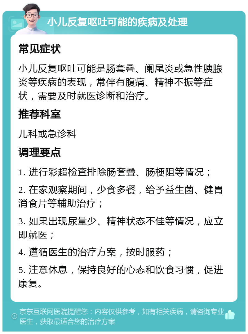 小儿反复呕吐可能的疾病及处理 常见症状 小儿反复呕吐可能是肠套叠、阑尾炎或急性胰腺炎等疾病的表现，常伴有腹痛、精神不振等症状，需要及时就医诊断和治疗。 推荐科室 儿科或急诊科 调理要点 1. 进行彩超检查排除肠套叠、肠梗阻等情况； 2. 在家观察期间，少食多餐，给予益生菌、健胃消食片等辅助治疗； 3. 如果出现尿量少、精神状态不佳等情况，应立即就医； 4. 遵循医生的治疗方案，按时服药； 5. 注意休息，保持良好的心态和饮食习惯，促进康复。