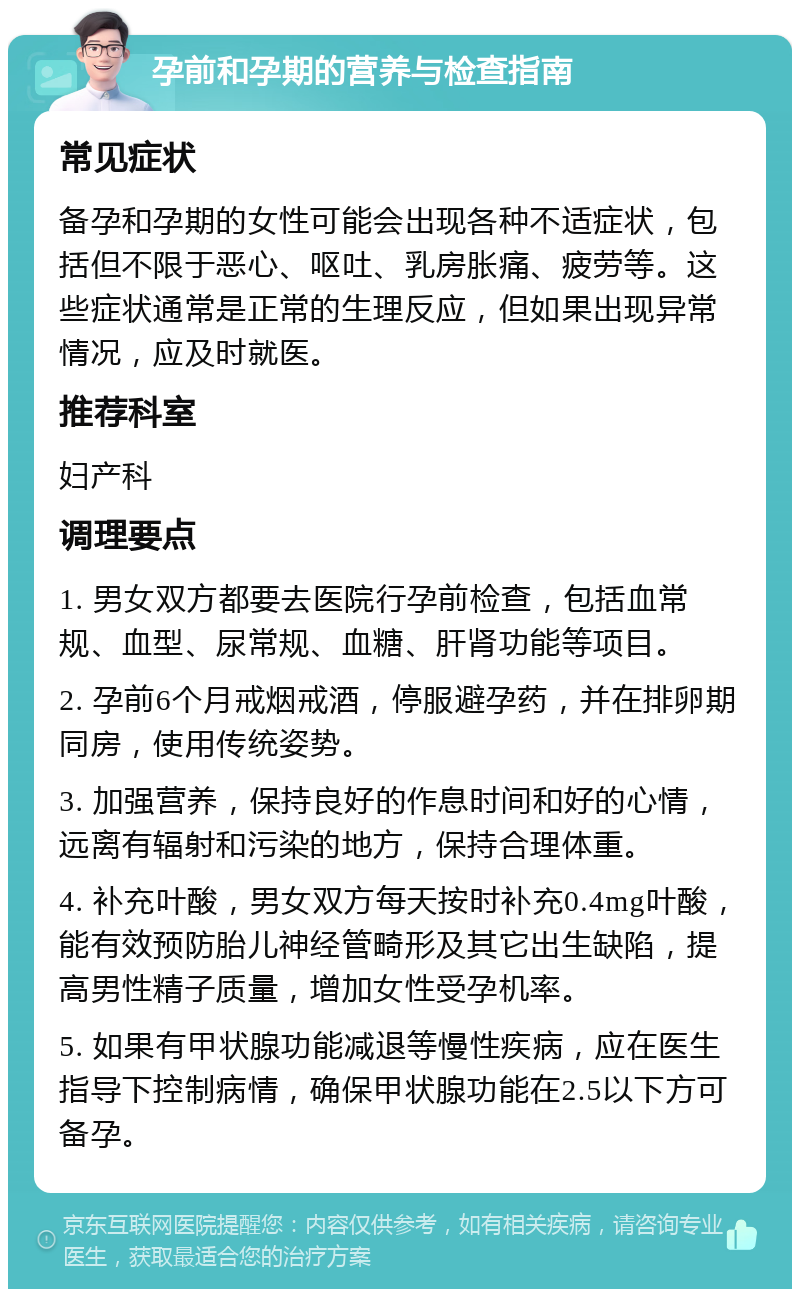 孕前和孕期的营养与检查指南 常见症状 备孕和孕期的女性可能会出现各种不适症状，包括但不限于恶心、呕吐、乳房胀痛、疲劳等。这些症状通常是正常的生理反应，但如果出现异常情况，应及时就医。 推荐科室 妇产科 调理要点 1. 男女双方都要去医院行孕前检查，包括血常规、血型、尿常规、血糖、肝肾功能等项目。 2. 孕前6个月戒烟戒酒，停服避孕药，并在排卵期同房，使用传统姿势。 3. 加强营养，保持良好的作息时间和好的心情，远离有辐射和污染的地方，保持合理体重。 4. 补充叶酸，男女双方每天按时补充0.4mg叶酸，能有效预防胎儿神经管畸形及其它出生缺陷，提高男性精子质量，增加女性受孕机率。 5. 如果有甲状腺功能减退等慢性疾病，应在医生指导下控制病情，确保甲状腺功能在2.5以下方可备孕。