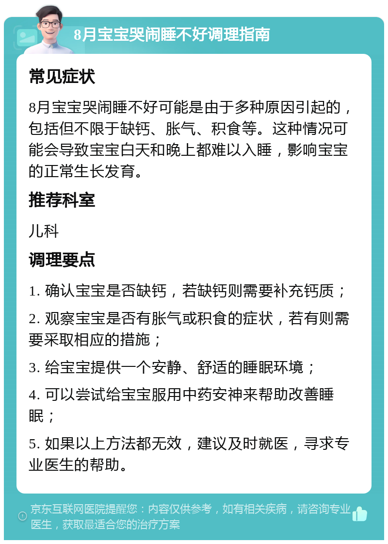 8月宝宝哭闹睡不好调理指南 常见症状 8月宝宝哭闹睡不好可能是由于多种原因引起的，包括但不限于缺钙、胀气、积食等。这种情况可能会导致宝宝白天和晚上都难以入睡，影响宝宝的正常生长发育。 推荐科室 儿科 调理要点 1. 确认宝宝是否缺钙，若缺钙则需要补充钙质； 2. 观察宝宝是否有胀气或积食的症状，若有则需要采取相应的措施； 3. 给宝宝提供一个安静、舒适的睡眠环境； 4. 可以尝试给宝宝服用中药安神来帮助改善睡眠； 5. 如果以上方法都无效，建议及时就医，寻求专业医生的帮助。