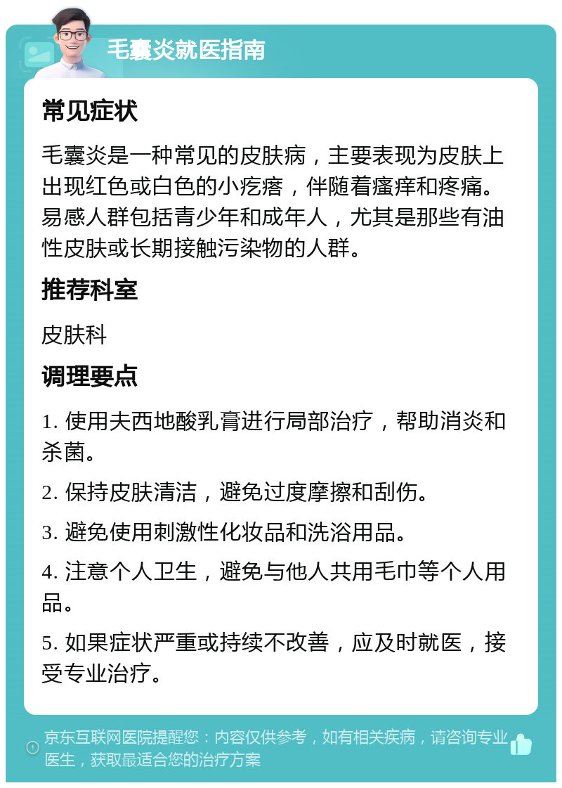 毛囊炎就医指南 常见症状 毛囊炎是一种常见的皮肤病，主要表现为皮肤上出现红色或白色的小疙瘩，伴随着瘙痒和疼痛。易感人群包括青少年和成年人，尤其是那些有油性皮肤或长期接触污染物的人群。 推荐科室 皮肤科 调理要点 1. 使用夫西地酸乳膏进行局部治疗，帮助消炎和杀菌。 2. 保持皮肤清洁，避免过度摩擦和刮伤。 3. 避免使用刺激性化妆品和洗浴用品。 4. 注意个人卫生，避免与他人共用毛巾等个人用品。 5. 如果症状严重或持续不改善，应及时就医，接受专业治疗。