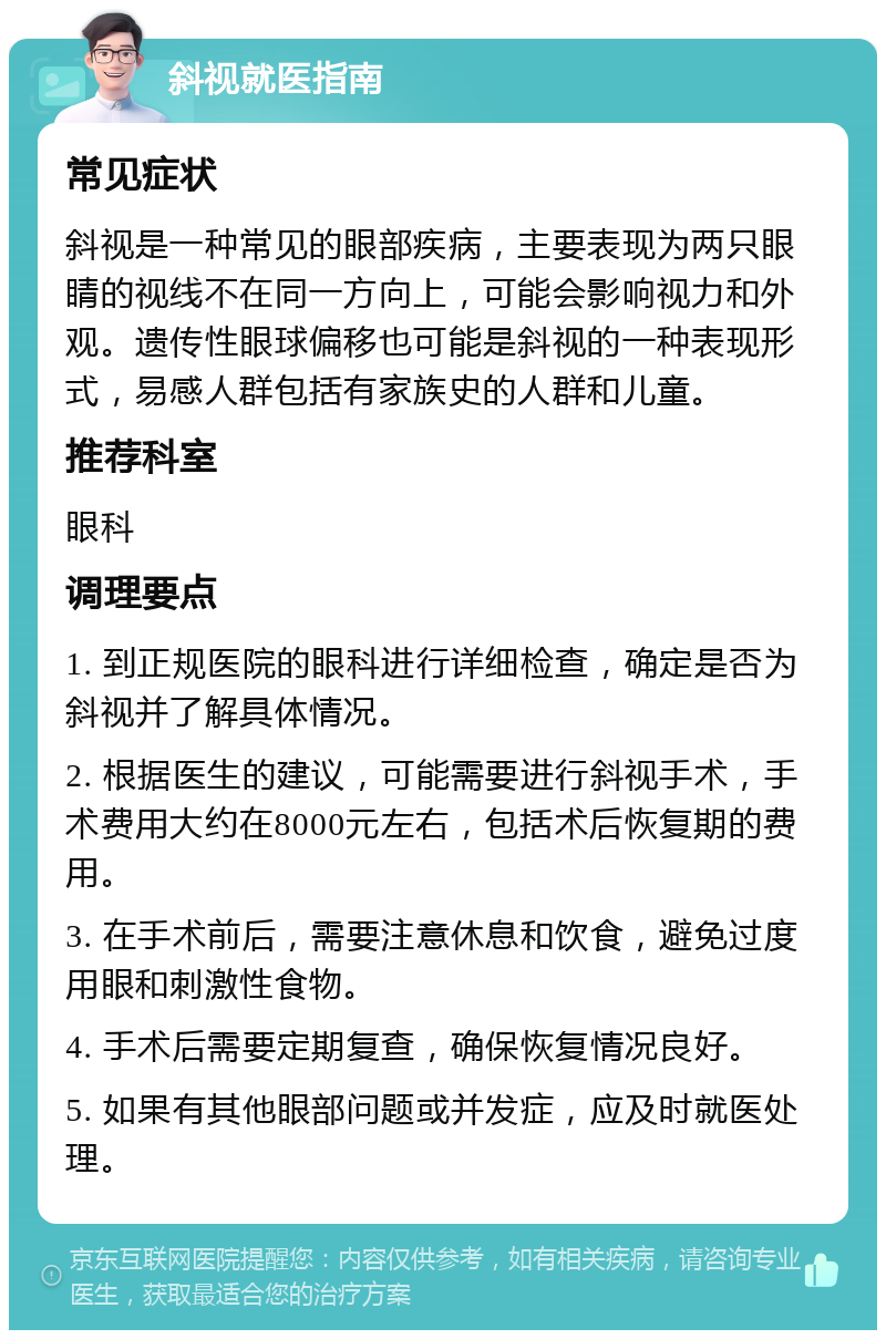 斜视就医指南 常见症状 斜视是一种常见的眼部疾病，主要表现为两只眼睛的视线不在同一方向上，可能会影响视力和外观。遗传性眼球偏移也可能是斜视的一种表现形式，易感人群包括有家族史的人群和儿童。 推荐科室 眼科 调理要点 1. 到正规医院的眼科进行详细检查，确定是否为斜视并了解具体情况。 2. 根据医生的建议，可能需要进行斜视手术，手术费用大约在8000元左右，包括术后恢复期的费用。 3. 在手术前后，需要注意休息和饮食，避免过度用眼和刺激性食物。 4. 手术后需要定期复查，确保恢复情况良好。 5. 如果有其他眼部问题或并发症，应及时就医处理。