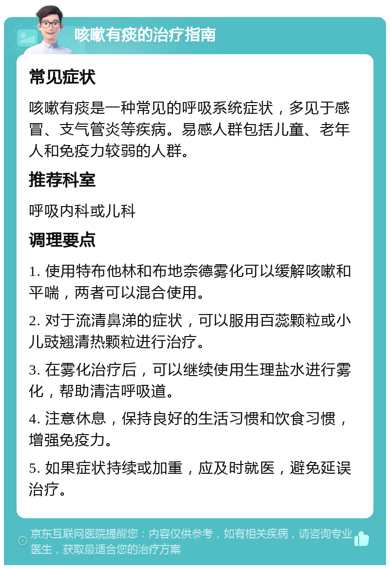 咳嗽有痰的治疗指南 常见症状 咳嗽有痰是一种常见的呼吸系统症状，多见于感冒、支气管炎等疾病。易感人群包括儿童、老年人和免疫力较弱的人群。 推荐科室 呼吸内科或儿科 调理要点 1. 使用特布他林和布地奈德雾化可以缓解咳嗽和平喘，两者可以混合使用。 2. 对于流清鼻涕的症状，可以服用百蕊颗粒或小儿豉翘清热颗粒进行治疗。 3. 在雾化治疗后，可以继续使用生理盐水进行雾化，帮助清洁呼吸道。 4. 注意休息，保持良好的生活习惯和饮食习惯，增强免疫力。 5. 如果症状持续或加重，应及时就医，避免延误治疗。