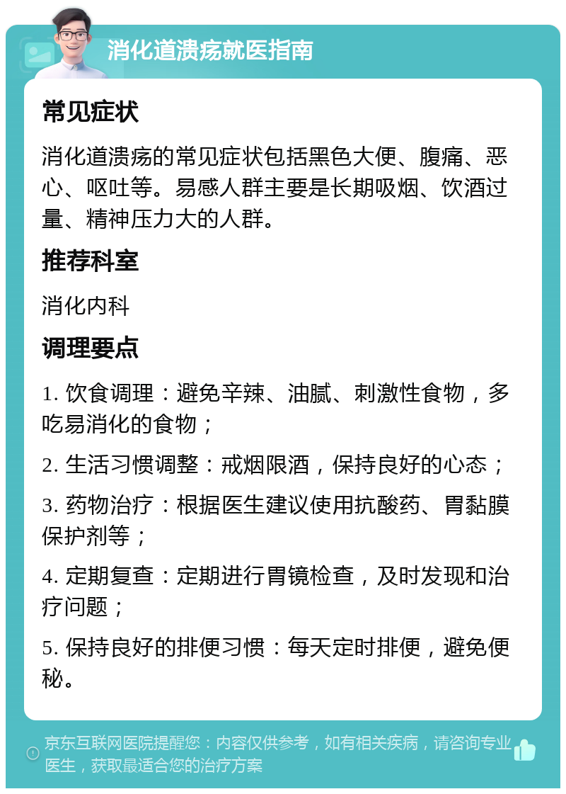 消化道溃疡就医指南 常见症状 消化道溃疡的常见症状包括黑色大便、腹痛、恶心、呕吐等。易感人群主要是长期吸烟、饮酒过量、精神压力大的人群。 推荐科室 消化内科 调理要点 1. 饮食调理：避免辛辣、油腻、刺激性食物，多吃易消化的食物； 2. 生活习惯调整：戒烟限酒，保持良好的心态； 3. 药物治疗：根据医生建议使用抗酸药、胃黏膜保护剂等； 4. 定期复查：定期进行胃镜检查，及时发现和治疗问题； 5. 保持良好的排便习惯：每天定时排便，避免便秘。