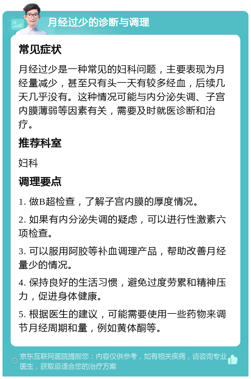 月经过少的诊断与调理 常见症状 月经过少是一种常见的妇科问题，主要表现为月经量减少，甚至只有头一天有较多经血，后续几天几乎没有。这种情况可能与内分泌失调、子宫内膜薄弱等因素有关，需要及时就医诊断和治疗。 推荐科室 妇科 调理要点 1. 做B超检查，了解子宫内膜的厚度情况。 2. 如果有内分泌失调的疑虑，可以进行性激素六项检查。 3. 可以服用阿胶等补血调理产品，帮助改善月经量少的情况。 4. 保持良好的生活习惯，避免过度劳累和精神压力，促进身体健康。 5. 根据医生的建议，可能需要使用一些药物来调节月经周期和量，例如黄体酮等。