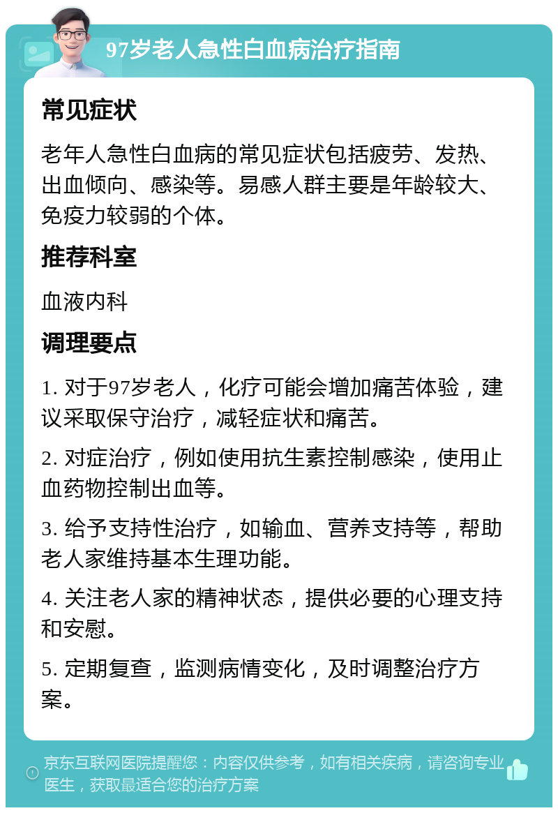 97岁老人急性白血病治疗指南 常见症状 老年人急性白血病的常见症状包括疲劳、发热、出血倾向、感染等。易感人群主要是年龄较大、免疫力较弱的个体。 推荐科室 血液内科 调理要点 1. 对于97岁老人，化疗可能会增加痛苦体验，建议采取保守治疗，减轻症状和痛苦。 2. 对症治疗，例如使用抗生素控制感染，使用止血药物控制出血等。 3. 给予支持性治疗，如输血、营养支持等，帮助老人家维持基本生理功能。 4. 关注老人家的精神状态，提供必要的心理支持和安慰。 5. 定期复查，监测病情变化，及时调整治疗方案。