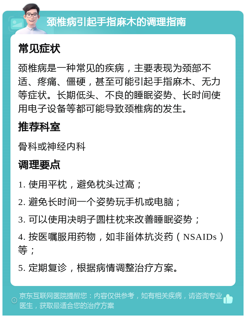 颈椎病引起手指麻木的调理指南 常见症状 颈椎病是一种常见的疾病，主要表现为颈部不适、疼痛、僵硬，甚至可能引起手指麻木、无力等症状。长期低头、不良的睡眠姿势、长时间使用电子设备等都可能导致颈椎病的发生。 推荐科室 骨科或神经内科 调理要点 1. 使用平枕，避免枕头过高； 2. 避免长时间一个姿势玩手机或电脑； 3. 可以使用决明子圆柱枕来改善睡眠姿势； 4. 按医嘱服用药物，如非甾体抗炎药（NSAIDs）等； 5. 定期复诊，根据病情调整治疗方案。