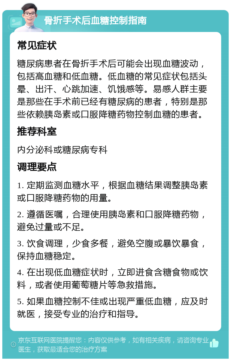 骨折手术后血糖控制指南 常见症状 糖尿病患者在骨折手术后可能会出现血糖波动，包括高血糖和低血糖。低血糖的常见症状包括头晕、出汗、心跳加速、饥饿感等。易感人群主要是那些在手术前已经有糖尿病的患者，特别是那些依赖胰岛素或口服降糖药物控制血糖的患者。 推荐科室 内分泌科或糖尿病专科 调理要点 1. 定期监测血糖水平，根据血糖结果调整胰岛素或口服降糖药物的用量。 2. 遵循医嘱，合理使用胰岛素和口服降糖药物，避免过量或不足。 3. 饮食调理，少食多餐，避免空腹或暴饮暴食，保持血糖稳定。 4. 在出现低血糖症状时，立即进食含糖食物或饮料，或者使用葡萄糖片等急救措施。 5. 如果血糖控制不佳或出现严重低血糖，应及时就医，接受专业的治疗和指导。