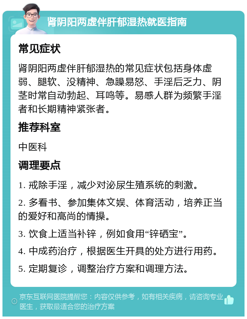 肾阴阳两虚伴肝郁湿热就医指南 常见症状 肾阴阳两虚伴肝郁湿热的常见症状包括身体虚弱、腿软、没精神、急躁易怒、手淫后乏力、阴茎时常自动勃起、耳鸣等。易感人群为频繁手淫者和长期精神紧张者。 推荐科室 中医科 调理要点 1. 戒除手淫，减少对泌尿生殖系统的刺激。 2. 多看书、参加集体文娱、体育活动，培养正当的爱好和高尚的情操。 3. 饮食上适当补锌，例如食用“锌硒宝”。 4. 中成药治疗，根据医生开具的处方进行用药。 5. 定期复诊，调整治疗方案和调理方法。