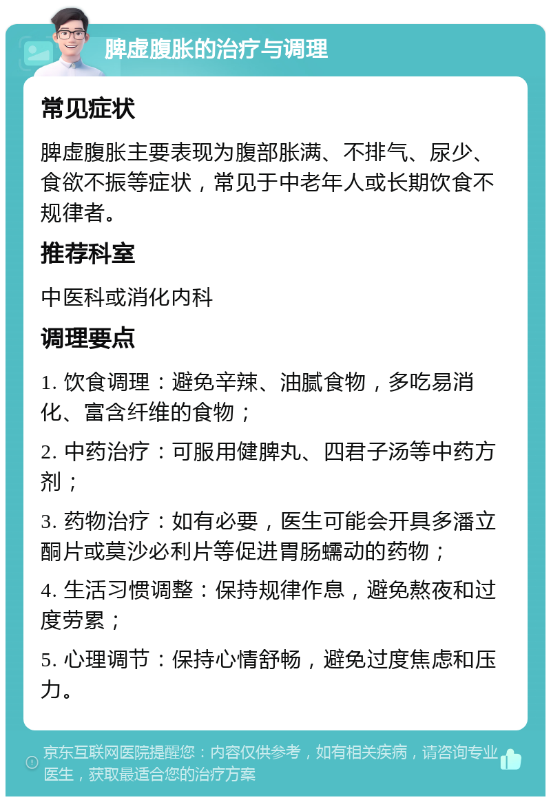 脾虚腹胀的治疗与调理 常见症状 脾虚腹胀主要表现为腹部胀满、不排气、尿少、食欲不振等症状，常见于中老年人或长期饮食不规律者。 推荐科室 中医科或消化内科 调理要点 1. 饮食调理：避免辛辣、油腻食物，多吃易消化、富含纤维的食物； 2. 中药治疗：可服用健脾丸、四君子汤等中药方剂； 3. 药物治疗：如有必要，医生可能会开具多潘立酮片或莫沙必利片等促进胃肠蠕动的药物； 4. 生活习惯调整：保持规律作息，避免熬夜和过度劳累； 5. 心理调节：保持心情舒畅，避免过度焦虑和压力。