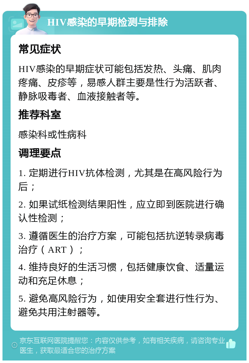 HIV感染的早期检测与排除 常见症状 HIV感染的早期症状可能包括发热、头痛、肌肉疼痛、皮疹等，易感人群主要是性行为活跃者、静脉吸毒者、血液接触者等。 推荐科室 感染科或性病科 调理要点 1. 定期进行HIV抗体检测，尤其是在高风险行为后； 2. 如果试纸检测结果阳性，应立即到医院进行确认性检测； 3. 遵循医生的治疗方案，可能包括抗逆转录病毒治疗（ART）； 4. 维持良好的生活习惯，包括健康饮食、适量运动和充足休息； 5. 避免高风险行为，如使用安全套进行性行为、避免共用注射器等。