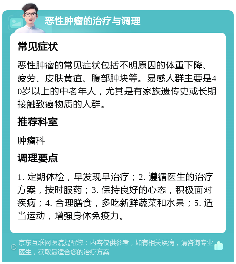 恶性肿瘤的治疗与调理 常见症状 恶性肿瘤的常见症状包括不明原因的体重下降、疲劳、皮肤黄疸、腹部肿块等。易感人群主要是40岁以上的中老年人，尤其是有家族遗传史或长期接触致癌物质的人群。 推荐科室 肿瘤科 调理要点 1. 定期体检，早发现早治疗；2. 遵循医生的治疗方案，按时服药；3. 保持良好的心态，积极面对疾病；4. 合理膳食，多吃新鲜蔬菜和水果；5. 适当运动，增强身体免疫力。