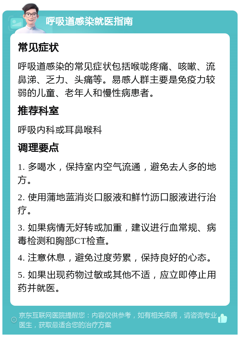 呼吸道感染就医指南 常见症状 呼吸道感染的常见症状包括喉咙疼痛、咳嗽、流鼻涕、乏力、头痛等。易感人群主要是免疫力较弱的儿童、老年人和慢性病患者。 推荐科室 呼吸内科或耳鼻喉科 调理要点 1. 多喝水，保持室内空气流通，避免去人多的地方。 2. 使用蒲地蓝消炎口服液和鲜竹沥口服液进行治疗。 3. 如果病情无好转或加重，建议进行血常规、病毒检测和胸部CT检查。 4. 注意休息，避免过度劳累，保持良好的心态。 5. 如果出现药物过敏或其他不适，应立即停止用药并就医。