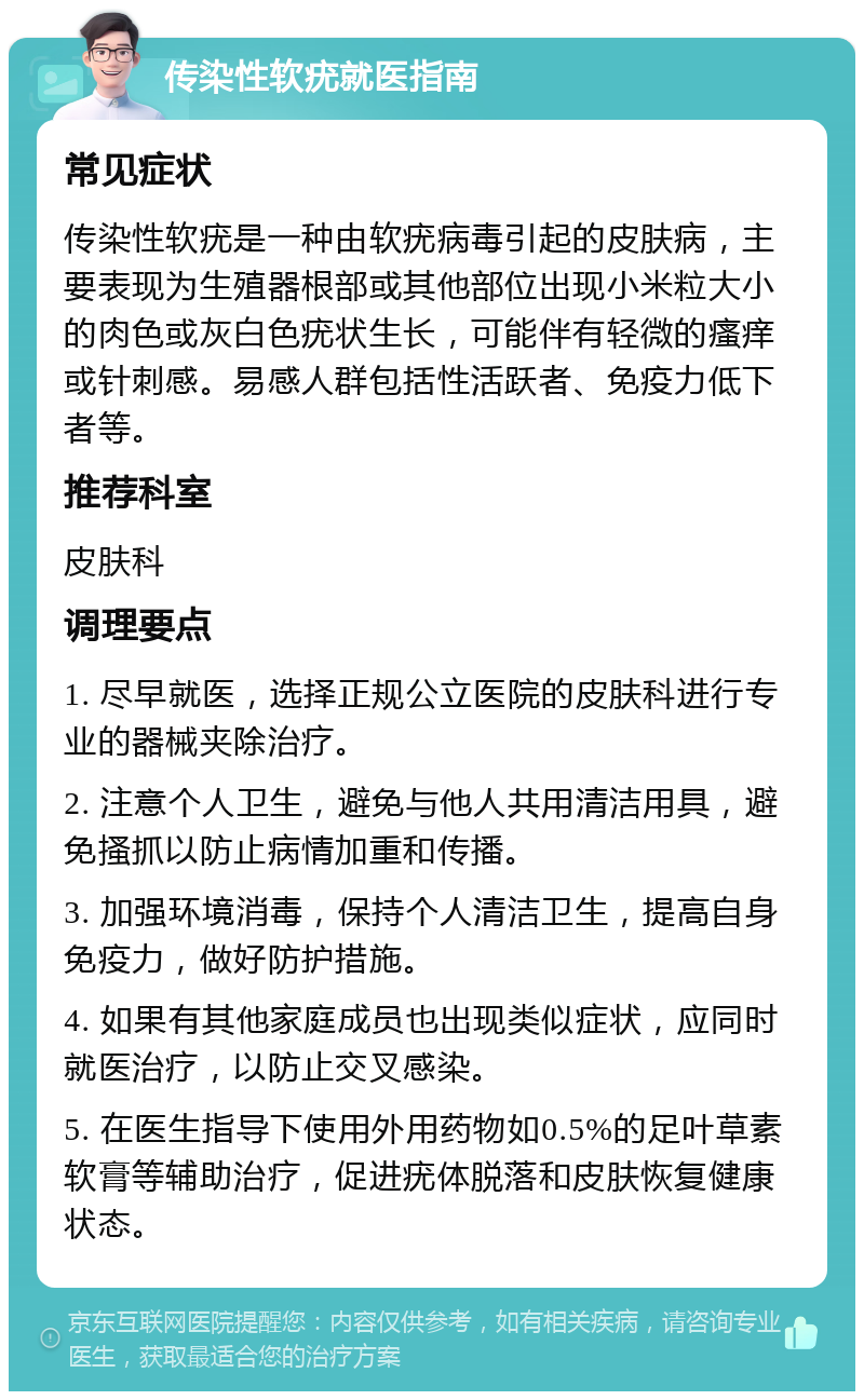 传染性软疣就医指南 常见症状 传染性软疣是一种由软疣病毒引起的皮肤病，主要表现为生殖器根部或其他部位出现小米粒大小的肉色或灰白色疣状生长，可能伴有轻微的瘙痒或针刺感。易感人群包括性活跃者、免疫力低下者等。 推荐科室 皮肤科 调理要点 1. 尽早就医，选择正规公立医院的皮肤科进行专业的器械夹除治疗。 2. 注意个人卫生，避免与他人共用清洁用具，避免搔抓以防止病情加重和传播。 3. 加强环境消毒，保持个人清洁卫生，提高自身免疫力，做好防护措施。 4. 如果有其他家庭成员也出现类似症状，应同时就医治疗，以防止交叉感染。 5. 在医生指导下使用外用药物如0.5%的足叶草素软膏等辅助治疗，促进疣体脱落和皮肤恢复健康状态。