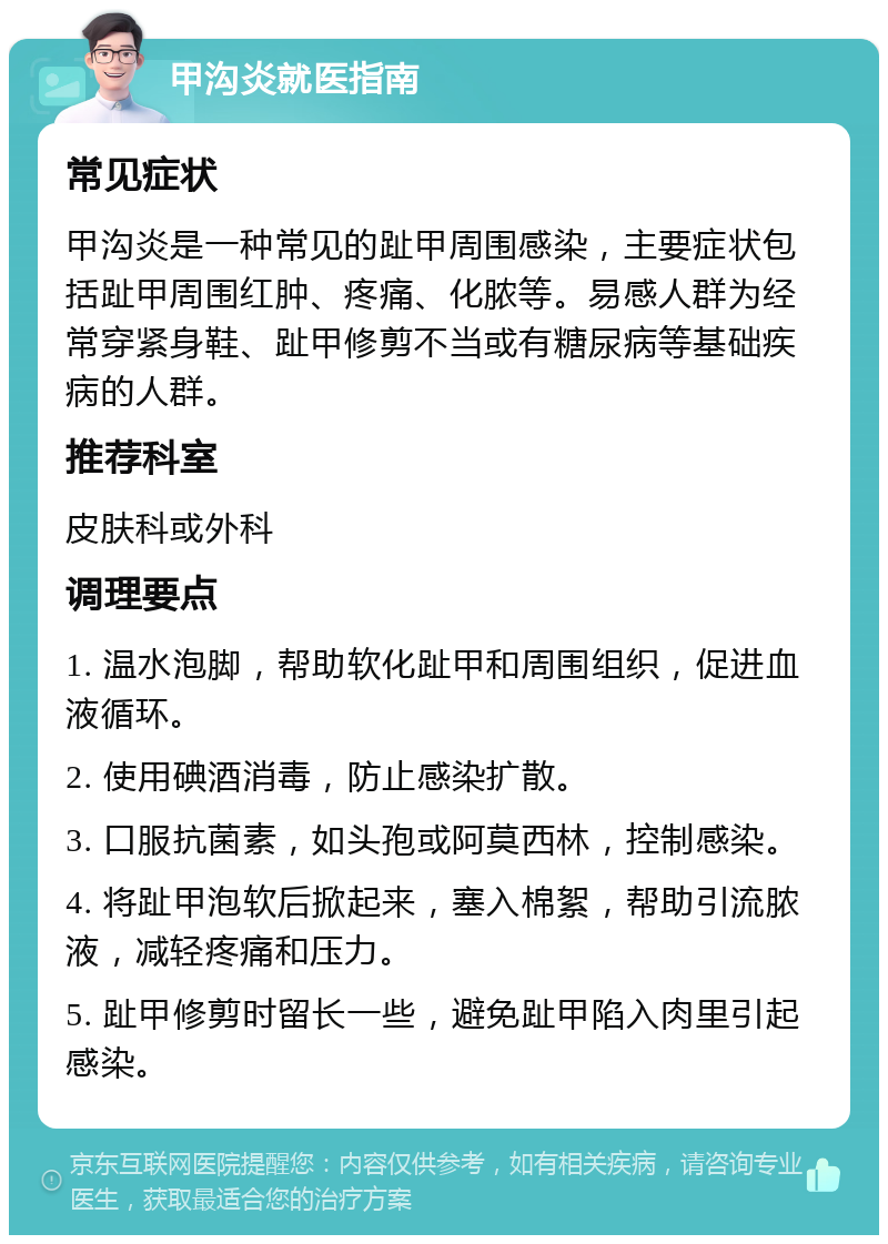 甲沟炎就医指南 常见症状 甲沟炎是一种常见的趾甲周围感染，主要症状包括趾甲周围红肿、疼痛、化脓等。易感人群为经常穿紧身鞋、趾甲修剪不当或有糖尿病等基础疾病的人群。 推荐科室 皮肤科或外科 调理要点 1. 温水泡脚，帮助软化趾甲和周围组织，促进血液循环。 2. 使用碘酒消毒，防止感染扩散。 3. 口服抗菌素，如头孢或阿莫西林，控制感染。 4. 将趾甲泡软后掀起来，塞入棉絮，帮助引流脓液，减轻疼痛和压力。 5. 趾甲修剪时留长一些，避免趾甲陷入肉里引起感染。