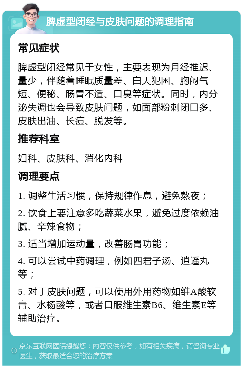 脾虚型闭经与皮肤问题的调理指南 常见症状 脾虚型闭经常见于女性，主要表现为月经推迟、量少，伴随着睡眠质量差、白天犯困、胸闷气短、便秘、肠胃不适、口臭等症状。同时，内分泌失调也会导致皮肤问题，如面部粉刺闭口多、皮肤出油、长痘、脱发等。 推荐科室 妇科、皮肤科、消化内科 调理要点 1. 调整生活习惯，保持规律作息，避免熬夜； 2. 饮食上要注意多吃蔬菜水果，避免过度依赖油腻、辛辣食物； 3. 适当增加运动量，改善肠胃功能； 4. 可以尝试中药调理，例如四君子汤、逍遥丸等； 5. 对于皮肤问题，可以使用外用药物如维A酸软膏、水杨酸等，或者口服维生素B6、维生素E等辅助治疗。